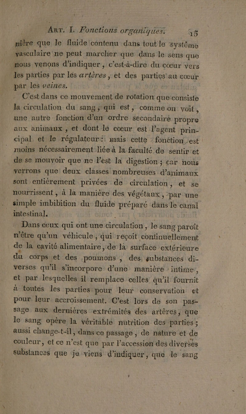 mière que le fluide contenu dans tout le Système vasculaire ne peut marcher que dans le sens que mous venons d'indiquer , c’est-à-dire du cœur vers les parties par les artères ; et des parties au cœur par les veines. C’est dans ce mouvement de rotation que:consiste la circulation du sang ; qui est, comme on voit , une autre fonction d’un ordre secondaire ns aux animaux , et dont lé cœur est l'agent prin- cipal, et le régulateur:: mais cette : fonètion est moins nécessairement liée à la faculté de sentir et de se mouvoir que ne Pest la digestion; car nous verrons que deux classes nombreuses d'animaux sont entièrement privées de circulation , et se nourrissent , à la manière des végétaux , ‘par une simple sb} on du fluide RICE dans le canal intestinal], À | Dans ceux qui ont une SEE le sañg paroît n'être qu’un véhicule, qui reçoit PET TRE de la cavité alimentaire , de la surface extérieure du corps et des poumons , des, substances di- verses qu'il s’incorpore d’une manière ‘intime, et par lesquelles il remplace celles qu'il fournit à toutes les parties pour leur conservation et pour leur accroissement. C’est lors de son pas- sage aux dernières extrémités des artères, que le sang opère la véritable nütrition des parties ; aussi change-til, dans ce passage , de nature et de couleur, et ce n’est que par l’accession des diverses substances que je viens d'indiquer, que le sang