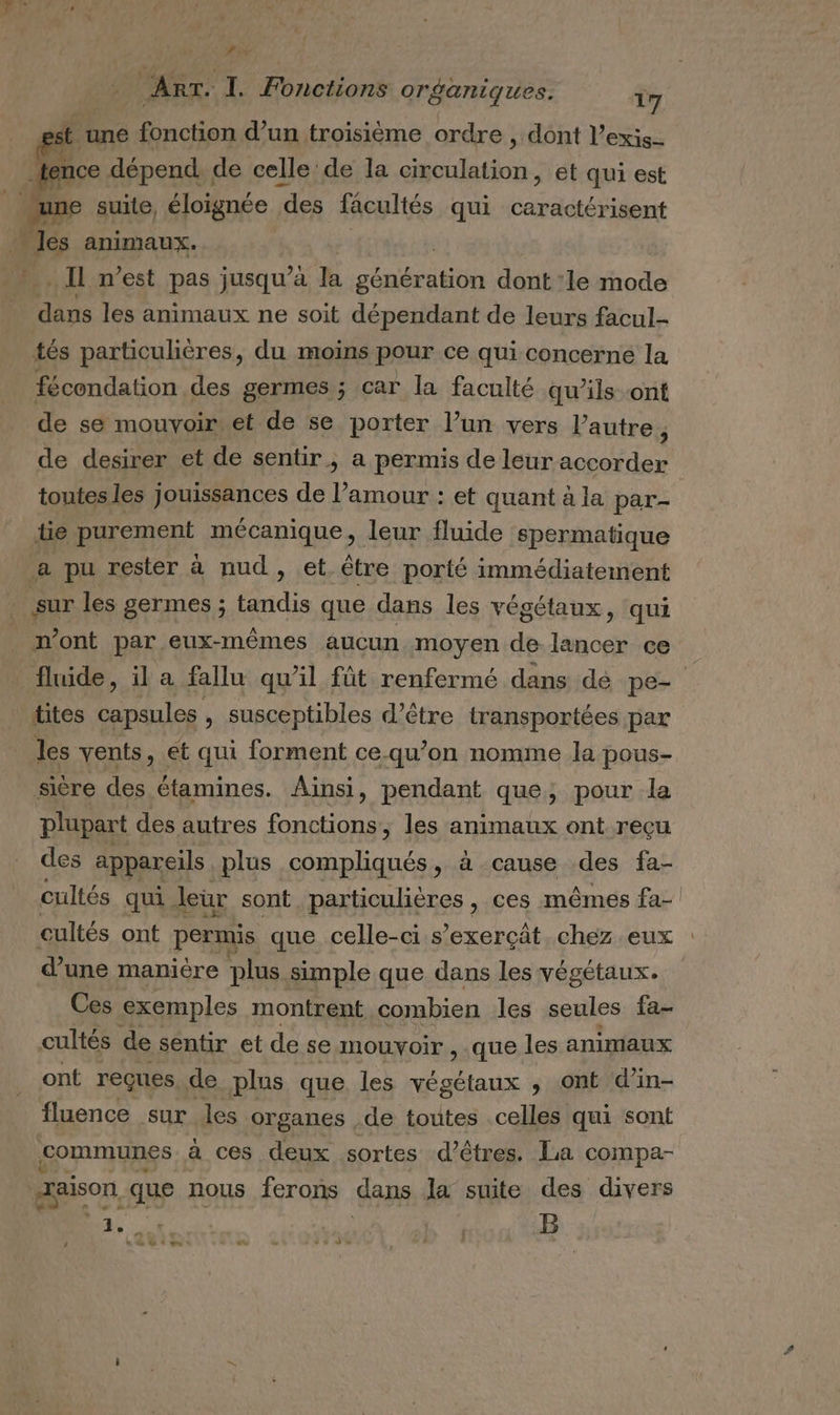 Pix ART. I. Fonctions organiques. 17 t une fonction d’un troisième ordre , dont l’exis- ice dépend. de celle de la circulation, et qui est une suite, éloignée des facultés qui caractérisent | des animaux. | … Il n’est pas jusqu” a la dite dont ‘le mode dans les animaux ne soit dépendant de leurs facul- tés particulières, du moins pour ce qui concerne la fécondation des germes ; car la faculté qu’ils ont de se mouvoir et de se porter l’un vers l’autre, de desirer et de sentir, a permis de leur accorder tie purement mécanique, leur fluide spermatique a pu rester à nud, et être porté immédiatement sur les germes ; tandis que dans les végétaux, qui n’ont par eux-mêmes aucun moyen de lancer ce tites capsules » susceptibles d’être transportées par les vents, et qui forment ce.qu’on nomme la pous- sicre des étamines. Ainsi, pendant que; pour la plupart des autres fonctions, les animaux ont reçu des appareils plus compliqués, à cause des fa- cultés ont permis que celle-ci s’exerçât chez eux d’une manière plus simple que dans les végétaux. Ces exemples montrent combien les seules fa- cultés de sentir et de se mouvoir , que les animaux ont reçues. de plus que les végétaux ; ont d’in- fluence sur les organes de toutes celles qui sont communes à ces deux sortes d'êtres. La compa- raison, que nous ferons dans la suite des divers DA dé à: | B n Late: ec - . d%