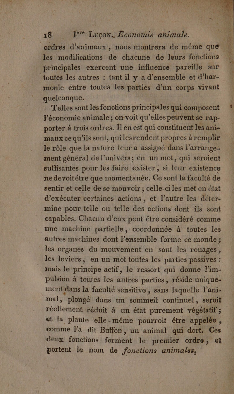 ordres d'animaux, nous montrera de même qué les modifications de chacune de leurs fonctions principales exercent une influence pareiïlle sur toutes les autres : tant il ÿ a d'ensemble et d’har- monie entre toutes les parties d’un corps vivant quelconque. | T'elles sont les fonctions principales qui composent l’économie animale ; on voit qu’elles peuvent se rap- porter à trois ordres. Îl en est qui constituent les ani- maux ce qu'ils sont, quilesrendent propres à remplir le rôle que la nature leur a assigné dans l’arrange- ment général de l’univers; en un mot, qui seroient suffisantes pour les faire exister, si leur existence ne devoit être que momentanée. Ce sont la faculté de sentir et celle de se mouvoir ; celle-ci les met en état d'exécuter certaines actions , et l’autre les déter- mine pour telle ou telle des actions dont ils sont capables. Chacun d’eux peut être considéré comme une machine partielle, coordonnée à toutes les autres machines dont l’ensemble forme ce monde ; les organes du mouvement en sont les rouages, les leviers, en un mot toutes les parties passives : mais le principe actif, le ressort qui donne l’im- pulsion à toutes les autres parties, réside unique- ment dans la faculté sensitive, sans laquelle l’ani- mal, plongé dans un sommeil continuel, seroit réellement réduit à un état purement végétatif ; et la plante elle-même pourroit être appelée, comme l’a dit Buffon, un animal qui dort. Ces deux fonctions fofèle le premier ordre, € portent le nom de fonctions animales,