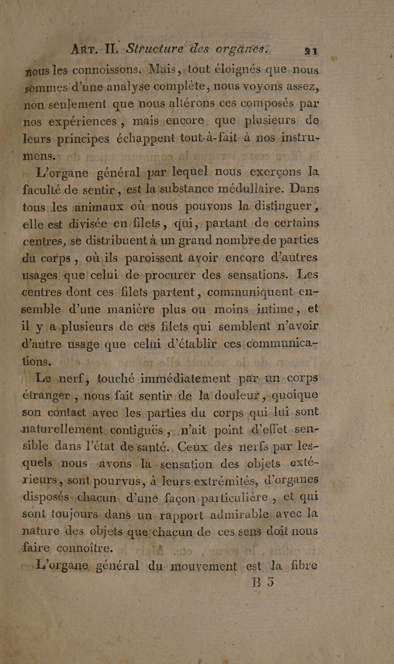 ‘ nous les connoissons:, Maïs , : tout éloignés que. nous sommes: d’une analyse complète, nous voyons assez, “non seulement que nous altérons ces composés par leurs principes échappent tout-à-fait à nos instru- mens. | ) … L'organe général, par es nous. exerçons la fhoulté de sentir, est lasubstance médullaire. Dans tous les «animaux où-nous pouvons la distinguer, elle est divisée en:filets, qui, partant de certains centres, se distribuent à un grand nombte de parties du corps , où,ils paroissent avoir encore d’autres centres dont ces filets partent, communiquent.en- il y'aplusieurs de ces filets qui semblent n'avoir d'autre usage que cel d'établir ces communica- tions. | Le nerf, touché immédiatement par-un-corps étrangér, nous fait sentin.de la douleur quoique son contact -ayec les parties du corps qui-lui sont naturellèment, contiguës nait point d'effet .sen- sible dans l’état desanté., Ceux des nerfs par les- quels «nous «avons la-sensation des objets exte- rieurs,.sont pourvus, à leurs extrémités, d'organes disposésychacun, d’uné façon particulière , et. qui sont toujours, dans un. rapport admirable: avec là nature des objets-que! chacun de ces sens doit nous faire connoître. di Ç oorgane, général du. mouvement est la fibre B 5