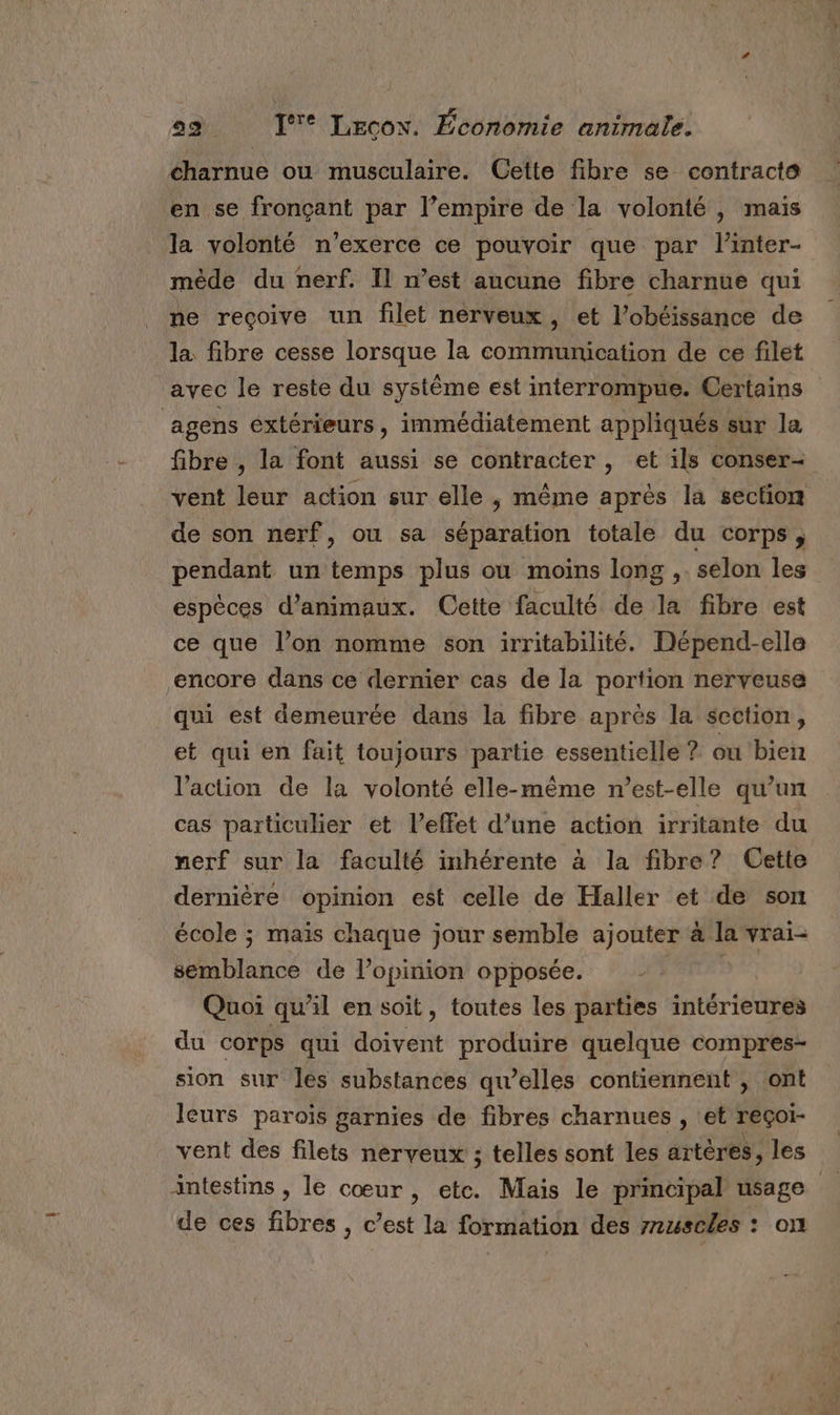 charnue ou musculaire. Cette fibre se contracte en se fronçant par l’empire de la volonté , mais la volonté n’exerce ce pouvoir que par l’inter- méède du nerf. Il n’est aucune fibre charnue qui ne recoive un filet nerveux, et l’obéissance de la fibre cesse lorsque la communication de ce filet avec le reste du système est interrompue. Certains ‘agens extérieurs, immédiatement appliqués sur la fibre , la font aussi se contracter , et ils conser- vent leur action sur elle ; même après la section de son nerf, ou sa séparation totale du corps, pendant un temps plus où moins long ,. selon les espèces d'animaux. Cette faculté de la fibre est ce que l’on nomme son irritabilité. Dépend-elle encore dans ce dernier cas de la portion nerveuse qui est demeurée dans la fibre après la section, et qui en fait toujours partie essentielle ? ou bien l’action de la volonté elle-même n'est-elle qu’un cas particulier et l'effet d’une action irritante du nerf sur la faculté inhérente à la fibre? Cette dernière opinion est celle de Haller et de son école ; maïs chaque jour semble ajouter à la vrai- semblance de l'opinion opposée. &gt; Quoi qu’il en soit, toutes les parties intérieures du corps qui doivent produire quelque compres- sion sur les substances qu’elles contiennent , ont leurs parois garnies de fibres charnues , ‘et reçoi- vent des filets nerveux ; telles sont les artères, les intestins , le cœur, etc. Mais le principal usage de ces fibres , c’est la formation des 7ruscles : on