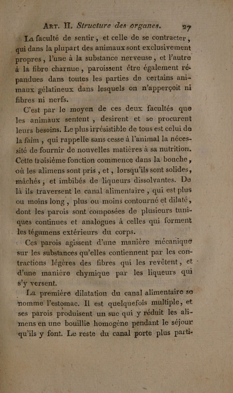 à La faculté de sentir, et celle de se contracter , qui dans la pépent des animaux sont exMusipEn Ent propres , Pune à la substance nerveuse , et l’autre à la fibre charnue, paroïssent être également ré- ra dans toutes les parties de certains ani- maux gélatineux dans lesquels on n’apperçoit ni fibres ni nerfs. | | C’est par le moyen de ces deux Rés que les animaux sentent , desirent et se procurent leurs bésoins. Le plus irrésistible de tous est celui de la faim ; qui rappelle sans cesse à l'animal la néces- sité de fournir de nouvelles matières à sa nutrition. Cette troisième fonction commence dans la bouche, où les alimens sont pris , et , lorsqu'ils sont solides, mâchés ; et imbibés de liqueurs dissolvantes. De là ils traversent le canal alimentaire , qui est plus ou moins long , plus où moins contourné et dilaté, dont les parois sont composées de plusieurs tuni- ques continues et analogues à celles qui forment les tégumens extérieurs du corps. Ces parois agissent d’une manière mécanique sur les substances qu’elles contiennent par les con- tractions légères des fibres qui les revètent, et : d’une manière chymique par les liqueurs Es sy versent. . Ta première dilatation du canal alimentaire se nomme! l'estomac. IL est quelquefois multiple, et ses parois produisent un suc qui y réduit les aki- mens en une bouillie homogène pendant le séjour qu'ils y font. Le reste du canal porte plus parti