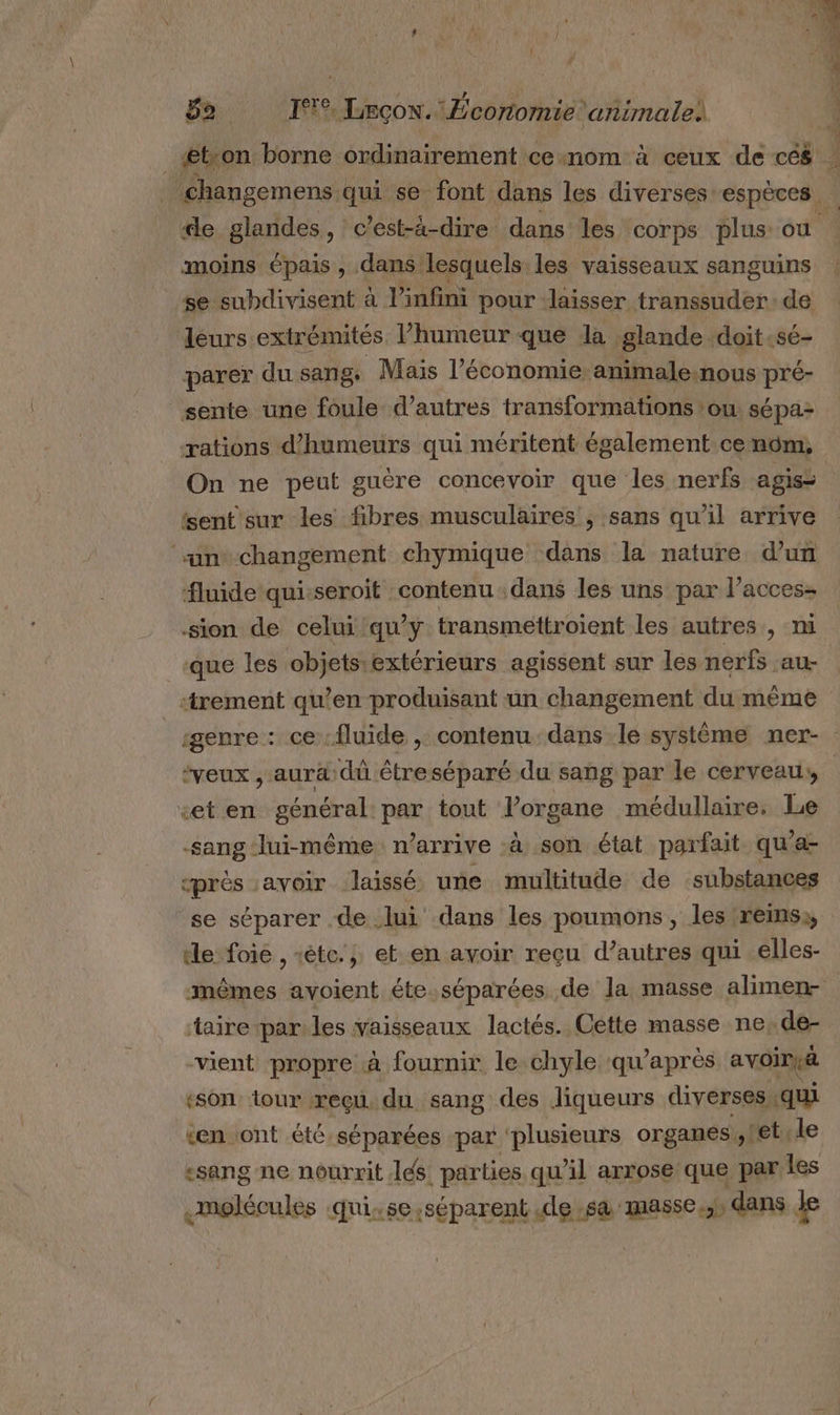 BnF Lecow. :Écortomie ‘animale moins épais , dans lesquels les vaisseaux sanguins se subdivisent à l'infini pour laisser transsuder: de deurs extrémités, l’humeur que la. glande doit _sé- parer du sang. Mais l’économie animale.nous pré- sente une foule d’autres transformations :ou: sépa- rations d’humeurs qui méritent également cenom, On ne peut guère concevoir que les nerfs agisi sent'sur les fibres musculaires , sans qu'il arrive ‘“‘un*changement chymique dans la nature d’un fluide quisseroit contenu dans les uns par l’acces: sion de celui qu'y transmettroient les autres, ni que les objets:extérieurs agissent sur les nerfs au- ‘trement qu’en produisant un changement du même genre : ce fluide , contenu dans le système ner- «et en sénéral. par tout l'organe médullaire. Le sang lui-même n’arrive à son état parfait qu’a- près avoir laissé une multitude de substances se séparer .de lui dans les poumons , les ‘reins, le foie , étc.; et en avoir reçu d’autres qui elles- mêmes avoient éte.séparées de la masse alimen- taire parles vaisseaux lactés. Cette masse ne, de- vient propre à fournir le chyle ‘qu'après avoirià «son ‘tour reçu, du sang des liqueurs diverses qui «en ont .été séparées par ‘plusieurs organes. stet le «sang ne nourrit lés parties qu'il arrose que par les melécules quixse;séparent de sa masse.;s dans le