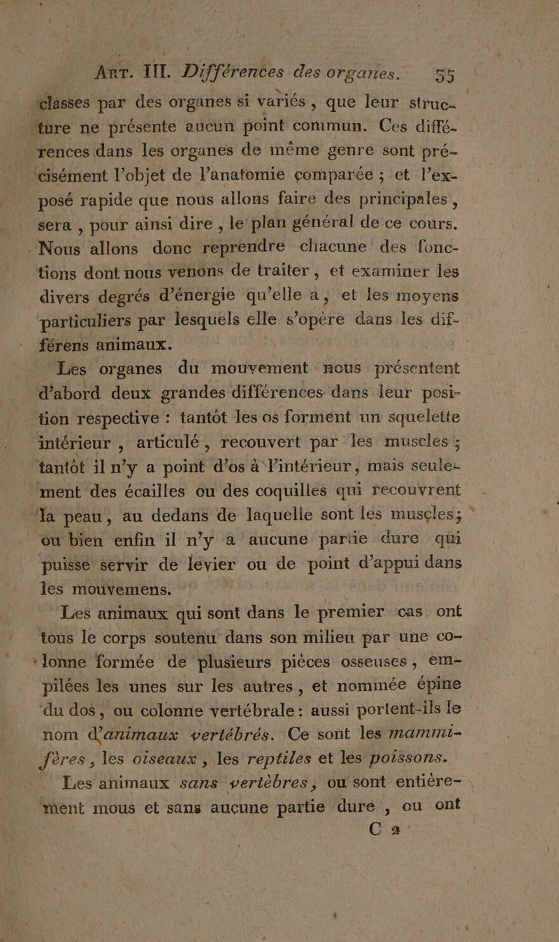 (classes par des organes si variés, que leur struc- “ure ne présente aucun point commun. Ces diffé- ‘rences dans les organes de même genre sont pré- ‘cisément Vobjet de l’anatomie çomparée ; et l’ex- posé rapide que nous allons faire des principales, sera , pour ainsi dire , le plan général de ce cours. . Nous allons donc reprendre chacune des fonc- tions dont nous venons de traiter, et examiner les divers degrés d’énergie qu’elle a, et les moyens particuliers par lesquels elle s'opère dans les dif- férens animaux. Les organes du mouvement nous présentent d’abord deux grandes différences dans leur posi- tion respective : tantôt les os forment un squelette intérieur ; articulé , recouvert par les muscles ; tantôt il n° y a point d'os à l'intérieur, mais ce ment des écailles ou des coquilles qui recouvrent ‘la peau, au dedans de laquelle sont les muscles; ou bien enfin il n’y a aucune parüe dure qui puisse servir de levier ou | de point OR dans les mouvemens. Les animaux qui sont dans le premier cas, onÉ tous le corps soutenu dans son milieu par une co- ‘lonne formée de plusieurs pièces osseuses, em- pilées les unes sur les autres, et nommée épine ‘du dos, ou colonne vertébrale: aussi portent-ils le nom d'animaux vertébrés. Ce sont les mamimi- fères, les oiseaux , les reptiles et les poissons. _ Les animaux sans vertèbres, ou sont entière- ment mous et sans aucune partie dure , ou ont | C's'