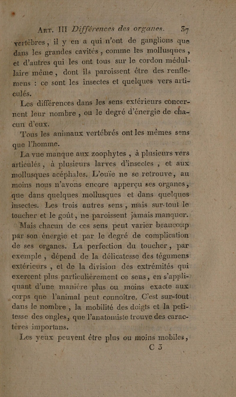 vertèbres , il y en a qui n’ont de ganglions que dans les grandes cavités , comme les mollusques , ét d’autres qui les ont tous sur le cordon médul- Jaire même, dont ils paroissent être des renfle- mens : ce sont les insectes et quelques vers arti- _culés. ” Les différences dans les sens extérieurs concer- nent leur nombre , ou le degré d'énergie de cha- cun d'eux. È Tous les animaux vertébrés ont les mêmes sens. que l’homme. © Fa vue manque aux zoophytes , à plusieurs vers articulés , à plusieurs larves d'insectes ; et aux mollusques à HP J’ouiïie ne se retrouve, au moins nous n’ayons encoré apperçu ses organes, que dans quelques mollusques et dans quelques insectes. Les trois autres sens , mais sur-tout le toucher et le goût, ne paroïssent jamais manquer. * Maïs chacun de ces sens, peut varier beaucoup par son énergie et par le degré de complication de ses organes. La perfection du toucher, par exemplé , dépend de la délicatesse des tégumens extérieurs , et de la division des extrémités qui exercent plus particulièrement ce sens, en s’appli- quant d’une manière plus ou moins exacte aux: . Corps que l'animal peut connoître. C'est sur-fout dans le nombre , la mobilité des doigts et la peti-! tesse des oheleds que l’'anatonuste trouve des carac- tères importans. Les yeux peuvent être plus ou moins mobiles, CUS 4 : k