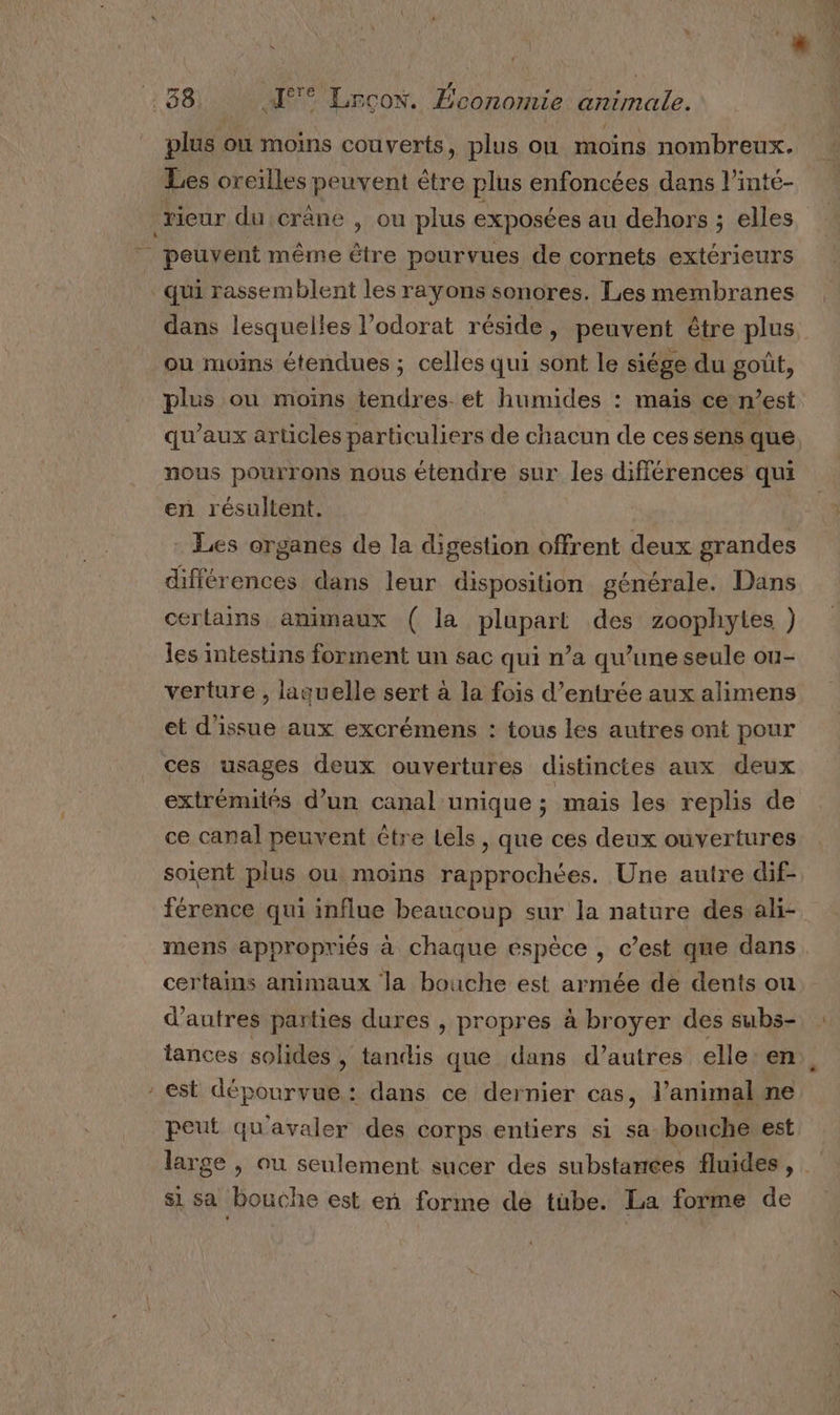 APE ds Rue : : 38 I Lrcon. Économie animale. plus où moins couverts, plus on moins nombreux. Les oreilles peuvent être plus enfoncées dans l’inté- rieur du crâne , ou plus exposées au dehors ; elles - peuvent même être pourvues de cornets extérieurs qui rassemblent les rayons sonores. Les membranes dans lesquelles l’odorat réside, peuvent être plus ou moins étendues ; celles qui sont le siége du goût, plus ou moins tendres et humides : mais ce n’est qu'aux articles particuliers de chacun de ces sens que. nous pourrons nous étendre sur les différences qui en résultent. | Les organes de la digestion offrent deux grandes différences dans leur disposition générale. Dans certains animaux ( la plupart des zoophytes ) les intestins forment un sac qui n’a qu’une seule ou- verture , laquelle sert à la fois d'entrée aux alimens et d'issue aux excrémens : tous les autres ont pour ces usages deux ouvertures distinctes aux deux extrémités d’un canal-unique ; mais les replis de ce canal peuvent tre Lels, que ces deux ouvertures soient plus ou moins rapprochées. Une autre dif- férence qui influe beaucoup sur la nature des ali- mens appropriés à chaque espèce , c’est que dans certains animaux la bouche est armée de dents ou d’autres parties dures , propres à broyer des subs- tances solides, tandis que dans d’autres elle. en : est dépourvue: dans ce dernier cas, l’animal ne peut qu'avaler des corps entiers si sa bouche est large , ou seulement sucer des substances fluides, Si sa bouche est eñn forme de tube. La forme de