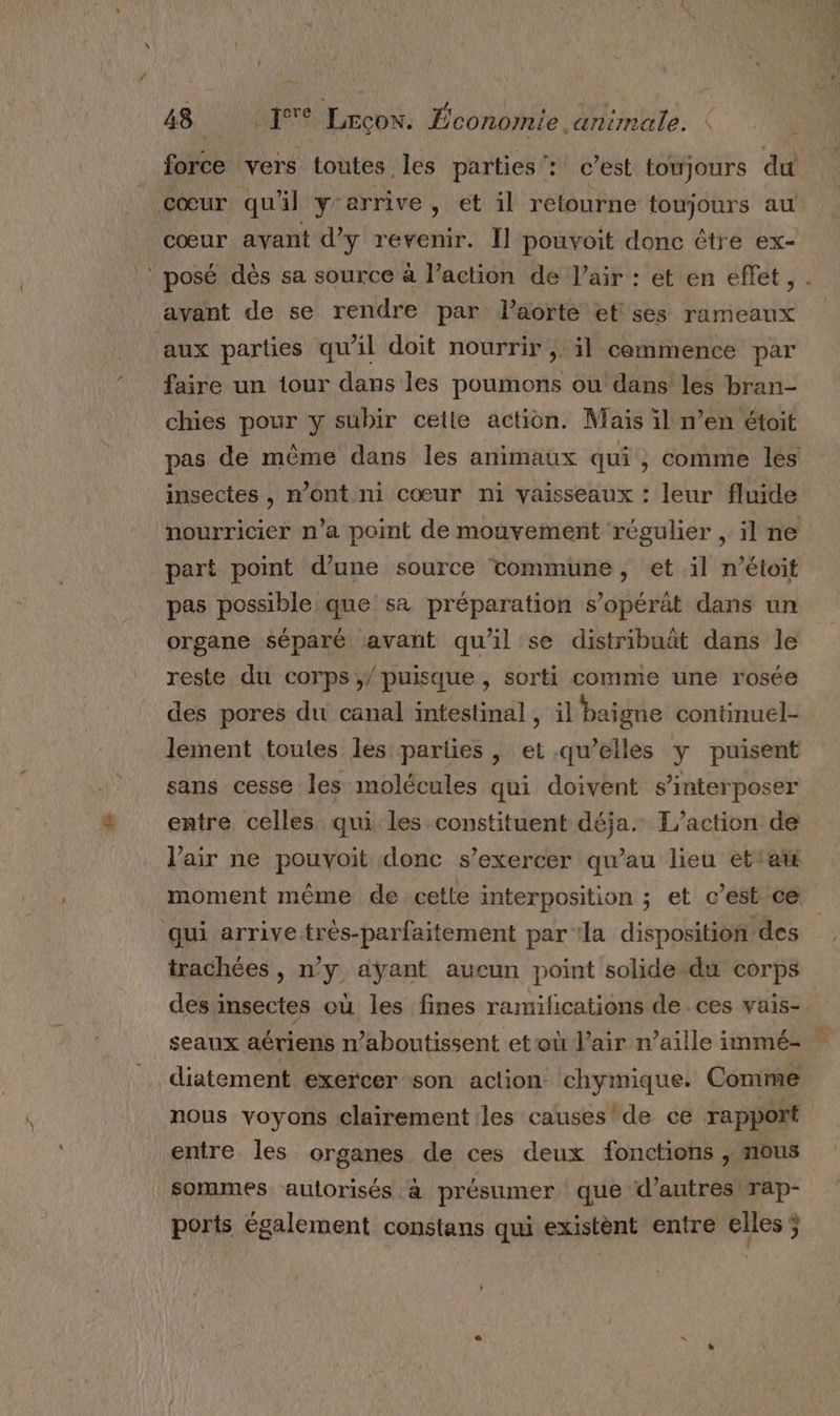 ; u force vers toutes les parties: c’est toujours du cœur qu'il y'errive, et il retourne toujours au cœur avant d'y revenir. Il pouvoit donc être ex- avant de se rendre par l'aorte et ses rameaux aux parties qu'il doit nourrir, il commence par faire un tour dans les poumons ou dans les bran- chies pour y subir cette action. Mais il n’en étoit insectes , m'ont ni cœur ni vaisseaux : leur fluide part point d’une source tommune, et il n’étoit pas possible que sa préparation s’opérat dans un organe séparé avant quil se distribuât dans le reste du corps / puisque , sorti comme une rosée des pores du canal intestinal, il baigne continuel- lement toutes les parlies , et .qu’elles Y puisent sans cesse les molécules qui doivent s’interposer entre celles qui les constituent déja. T/action de l'air ne pouvoit donc s'exercer qu’au lieu etat moment même de cette interposition ; et c’est ce qui arrive très-parfaitement par la disposition des trachées , n’y ayant aucun point solide du corps seaux aériens n’aboutissent et où l'air n’aille immé- diatement exercer son aclion chymique. Comme nous voyons clairement les causes’ de ce rapport entre les organes de ces deux fonctions , nous sommes autorisés : à présumer que d’autres rap- ports également constans qui existènt entre elles ;