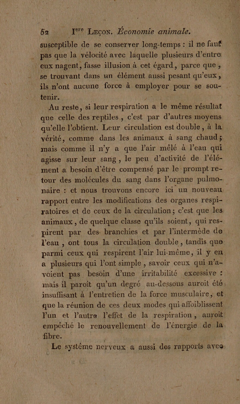 susceplible de se conserver long-temps : il ne fauf pas que la vélocité avec laquelle plusieurs d’entre eux nagent, fasse illusion à cet égard, parce que, se trouvant dans un élément aussi pesant qu'eux, ils n’ont aucune force à employer pour se sou- tenir. NE Au reste, si leur respiration a le même résultat que celle des reptiles, c’est par d’autres moyens qu’elle l’obtient. Leur circulation est double, à la vérité, comme dans les animaux à sang chaud; mais comme il n’y a que l'air mêlé à l’eau qui agisse sur leur sang , le peu d’activité de l’élé- ment a besoin d'être compensé par le prompt re- tour des molécules du sang dans l’organe pulmo- naire : et nous trouvons encore ici un nouveau, rapport entre les modifications des organes réspi- ratoires et de ceux de la circulation; c’est que les animaux , de quelque classe qu’ils soient, qui res- pirent par des branchies et par l’intermède de l’eau , ont tous la circulation double , tandis que parmi ceux qui respirent l’air lui-même, il ÿ en a plusieurs qui l'ont simple , savoir ceux qui n’a- voient pas besoin d’une irritabilité excessive : mais il paroît qu’un degré au-dessous auroit été insuffisant à l’entretien de la force musculaire, et que la réunion de ces deux modes qui affoiblissent lun et l’autre l'effet de la respiration, auroit empêché le renouvellement de l'énergie de la . fibre. | sin H À Le système nerveux a aussi des rapporls aveg ns