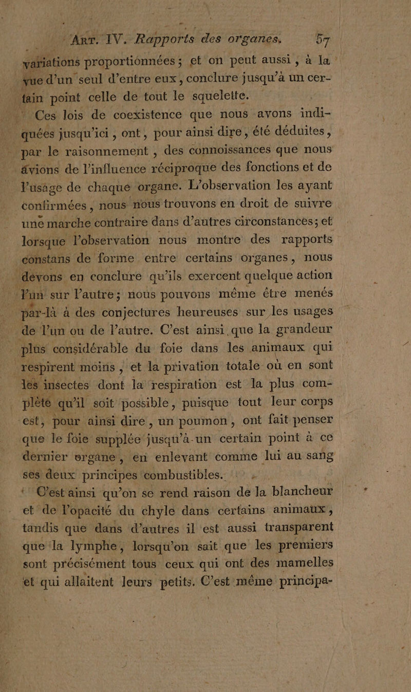 wafiations proportionnées ; et on peut aussi , à [a ? vue d’un seul d’entre eux, conclure jusqu’à un cer- tain point celle de tout le squelette. Ces lois de coexistence que nous avons indi- quées jusqu'ici , ont, pour ainsi dire, été déduites, par le raisonnement , des connoissances que nous ävions de l'influence réciproque des fonctions et de Vusage de chaque organe. L'observation les ayant confirm \ées , nous nous trouvons en droit de suivre une kde contraire dans d’ autres circonstances; et lorsque l'observation nous montre des Re constans de forme entre certains Organes, nous dévons en conclure qu’ils exercent quelque action par à des conjectures heureuses sur les usages . dé l’un ou de l’autre. C’est ainsi.que la grandeur plûs considérable du foie dans les animaux qui respirent moins , et la privation totale où en sont ls insectes dont la respiration est la plus com- x: qu’ l soit possible, puisque tout leur corps » Pour ainsi diré , un Lee , ont fait Poser que le foie supplée jusqu'à-un certain point à ce dernier ergane, en enlevant comme lui au sang ses deux HO combustibles. : t Cest ainsi qu’on se rend raison de la blancheur et de l'opacité du chyle dans certains animaux, tandis que dans d’autres il est aussi transparent que la lymphe, lorsqu? on sait que les preniiers sont précisément tous ceux qui onf des mamelles et qui allaitent leurs petits. C’est même principa- | L