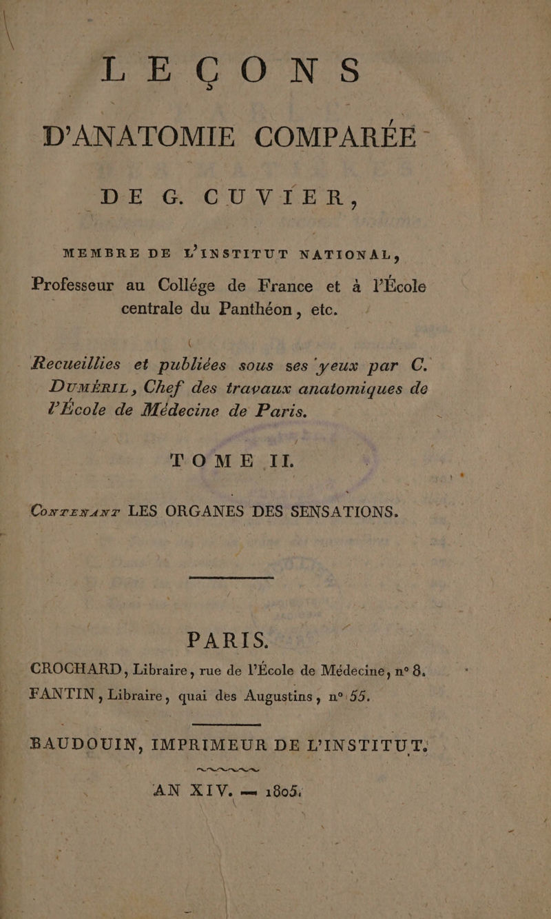 FECONS D'ANATOMIE COMPARÉE DE G CUVIER, MEMBRE DE L'INSTITUT NATIONAL, Professeur au Collége de France et à l’École centrale du Panthéon, etc. _ Recueillies et publiées sous ses ‘yeux par C. Dumérir, Chef des travaux anatomiques de l’École de Médecine de Paris. . TOME II. Coxrzxanr LES ORGANES DES SENSATIONS. PARIS. CROCHARD , Libraire, rue de l'École de Médecine, n° 8. FANTIN, Libraire, quai des Augustins, n°155. BAUDOUIN, IMPRIMEUR DE L'INSTITUT. AN XIV. ms 1900: