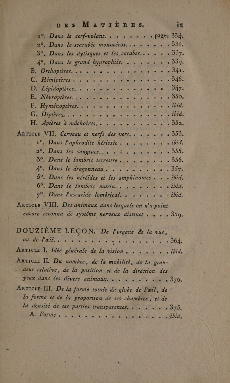 1°, Dans le cerf-volant, . , . . . . , pages 334, . 29, Dans le scarabée monocéros.. . + , « + 336, 3°, Dans les dytisques et Les carabes.. . « .« + 357. 4°. Dans le grand hydrophile, . . . . . . . 359. OrORIErES LS d'u Ve unie : al el PE die RAA A A Hémiphres SU Te tie va Vote ad ec dla le + 040, Lépidoptères. MR RTL AN Ne 7e L'ANET MPUTODTETES, Mai Me de ei ete pe pote HT De Hyménoptéres ne ee se 4 pes DIE, D EE de EU Ne AN et te ea AUTOS rOommEOor ANDICIES d'mdChOITES, à ne à le Ve À je te 6e TO De ARTICLE VII. Cerveau et nerfs des vers. . . « . + . 353. 1°, Dans l'aphrodite ‘hérissée 0 + vs ever à ébid, MAUANS HS saines LUS mue rate tte 255, 3°, Dans le lombric terrestre... . « , «+ « . 356. PO UNS LE APAPOROEAU NX à + le ae dos Ve JO 5°. Dans les nérêides et les amphinomes . . . ibid. 6°. Dans Le lombric marin. . . . . . . . . ibid. 70. Dans l'ascaride: dome a. zbid, ARTICLE VIII. Des animaux dans lesquels on n'a point enéore reconnu de systéme nerveux distinct . «+ « 359. DOUZIÈME LEÇON. De l'organe de la vue, LT DER MRR ASO D 0 On OT LP SN . 364. ARTICLE Î. Idée générale de La vision, . + . + . . ibid, ARTICLE IL Du nombre, de la mobilité, de la. gran- deur relative, de la position et de la direction des Yeux dans les divers animaux. . 4 . + ... , 370. ARTICLE III. De la forme totale du globe de l'œil, de — la forme et de La proportion. de ses chambres, et de la densité de ses parties transparentes, +. . . . . 375. À. Forme s LC e. L] e ° ° L so e e L e e e e e Lbid,