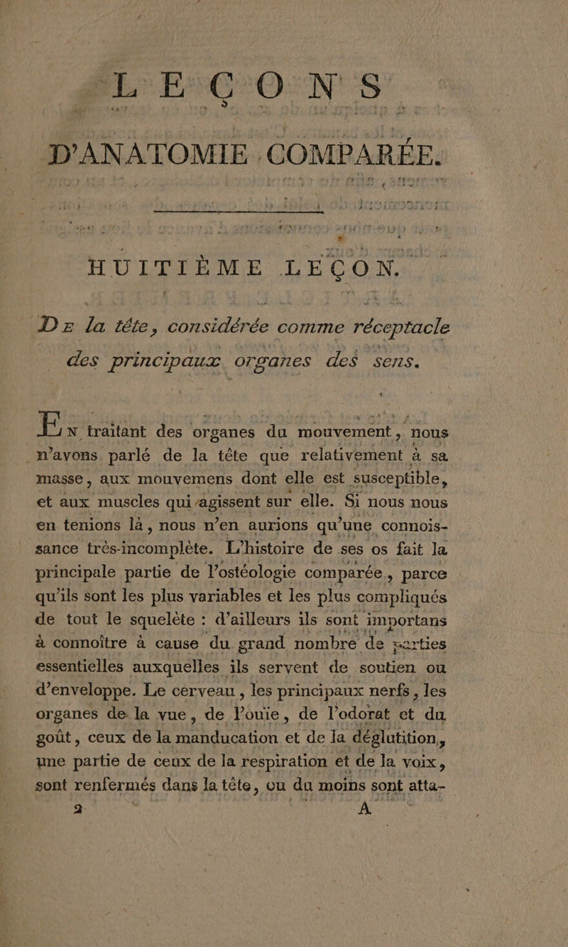 LE GONS D'ANATOMIE COMPARÉE. HUITIÈME LEÇON. Dz la téte, considérée comme réceptacle . . Ù ; j Vie : € ‘ des principaux. organes des sens. 4 : N. traitant des organes du mouvement , nous n'avons parlé. de la tête que relativement à sa masse, aux mouvemens dont elle est susceptible, et aux muscles qui agissent sur elle. Si nous nous en tenions là, nous n’en aurions qu une connois- sance très- incomplète. L'histoire de ses os fait la principale partie de Vostéologie comparée &gt; parce qu’ils sont les plus variables et les plus compliqués de tout le squelète : d’ailleurs ils sont importans à connoître à cause du grand nombre de its essentielles auxquelles ils servent de soutien ou d’ enveloppe. Le cerveau, les principaux nerfs, les organes de la vue, de Vouie, de l’odorat et du goût, ceux de la ee At OUR et de la déglutition * une partie de ceux de la respiration et de la voix, sont renfermés dans la tête, ou du moins sont atta- x | ER |