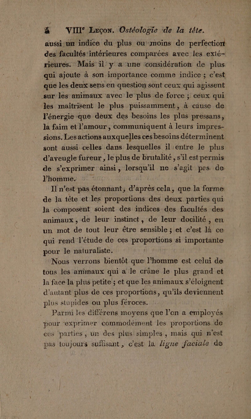 aussi un indice du plus ou moins de perfection des facultés'intérieures comparées avec les exté- rieures. Mais il y a une considération de plus qui ajoute à son importance comme indice ; c’est que les deux sens en question sont ceux qui agissent sur les animaux avec le plus de force ; ceux qui les maïîtrisent le plus puissamment, à cause de l'énergie ‘que deux des besoins les plus pressans, la faim et l'amour, communiquent à leurs impres- sions, Les actions auxquelles ces besoins déterminent sont aussi celles dans lesquelles il:entre le plus d’aveugle fureur , le plus de brutalité , S'il est permis de s'exprimer ainsi, lorsqu'il ne s’agit pes. de: l'homme. © ‘0 | Il n’est pas étonnant, d’après cela, que la forme de la tête et les proportions des deux parties qui la composent soient des indices des facultés des animaux, de leur instinct, de leur docilité, en un mot de tout leur être sensible ; et c’est là ce qui rend l'étude de ces proportions si importante pour le naturaliste. | Nous verrons bientôt que l’homme est celui de tous les amimaux qui a le crâne le plus grand et la face la plus petite ; et que les animaux s’éloignent d'autant plus de ces proportions, qu’ils deviennent plus stupides ou plus féroces. _ Parmi les différens moyens que l’on a employés pour “exprimer commodément les proportions de CES parties , un des plus simples, mais qui n'est pas toujours suflisant, c'est la ligne faciale de