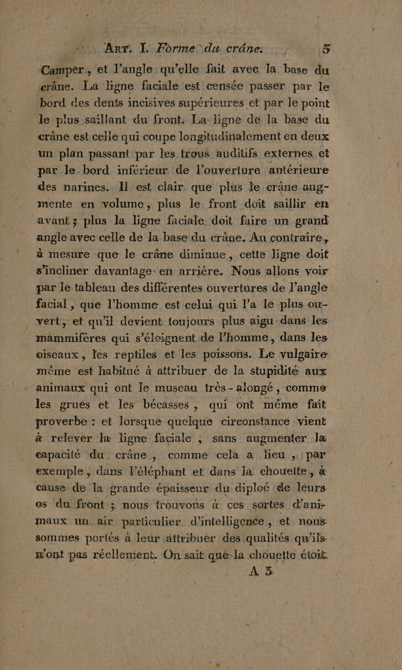 Camper, et l’angle qu’elle fait avec la base du crane. La ligne faciale est censée passer par le bord des dents incisives supérieures et par le point le plus saillant du front. La ligne de la base du crâne est,celle qui coupe longitudinalement en deux un plan passant par les trous auditifs externes et par le bord inférieur de l’ouvérture antérieure des narines. Il est clair que plus le crâne aug- mente en volume, plus le front doit saillir en avant ; plus la ligne faciale, doit faire un grand angle avec celle de la base du crane. Au contraire, à mesure que le crâne diminue, cette ligne doit s’incliner davantage. en arrière. Nous allons voir par le tableau des différentes ouvertures de langle facial , que l’homme est celui qui l’a le plus ou- vert, et qu'il devient toujours plus aigu dans les mammifères qui s’éleignent de l’homme, dans les oiseaux , les reptiles et les poissons. Le vulgaire même est habitué à attribuer de la stupidité aux animaux qui ont le museau très-alonge, comme les gruës et les bécasses , qui ont même fait proverbe : et lorsque quelque circonstance vient à relever Ia ligne faciale ,; sans augmenter la capacité du crâne , comme cela a lieu , : par exemple , dans l’éléphant et dans la chouette, æ cause de la grande épaisseur du diploé :de es os du front ; nous trouvons à ces sortes d’ani- maux un air particulier d'intelligence , et nous sommes portés à leur attribuer des qualités qu'ils m'ont pas réellement. On sait que la chouette étoit A 5