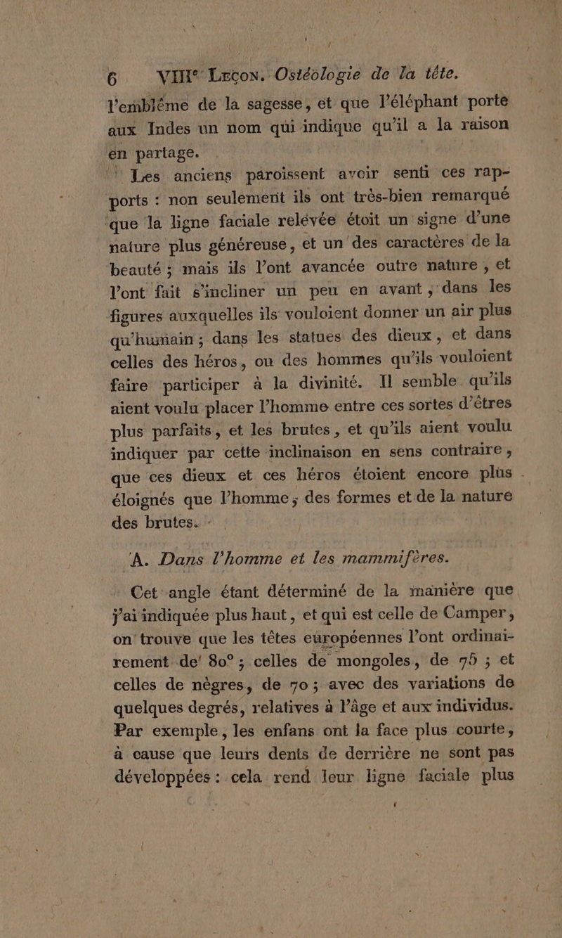 Re 6 VI Leçon. Ostéologie de la téte. l'emblème de la sagesse, et que l'éléphant porte aux Indes un nom qui indique qu’il a la raison en partage. pi | Les anciens paroïissent avoir senti ces rap- ports : non seulemerit ils ont trés-bien remarqué ‘que la ligne faciale relévée étoit un signe d’une nature plus généreuse, et un des caractères de la beauté ; mais ils l’ont avancée outre nature , et l'ont fait s’incliner un peu en avant ; dans Îles figures auxquelles ils vouloient donner un air plus qu'humain ; dans les statues des dieux, et dans celles des héros, ou des hommes qu’ils vouloient faire participer à la divinité. Il semble qu'ils aient voulu placer l’homme entre ces sortes d'êtres plus parfaits, et les brutes, et qu’ils aient voulu indiquer par cette inclinaison en sens contraire ;, que ces dieux et ces héros étoient encore plüs . éloignés que l’homme ; des formes et de la nature des brutes. : | M ‘À. Dans l’homme et les mammifères. Cet angle étant déterminé de la manière que j'ai indiquée plus haut, et qui est celle de Camper, on trouve que les têtes européennes l'ont ordimai- rement de’ 80° ; celles de mongoles, de 75 ; et celles de nègres, de 70; avec des variations de quelques degrés, relatives à l’âge et aux individus. Par exemple, les enfans ont la face plus courte, à cause que leurs dents de derrière ne sont pas développées: cela rend leur ligne faciale plus Ÿ