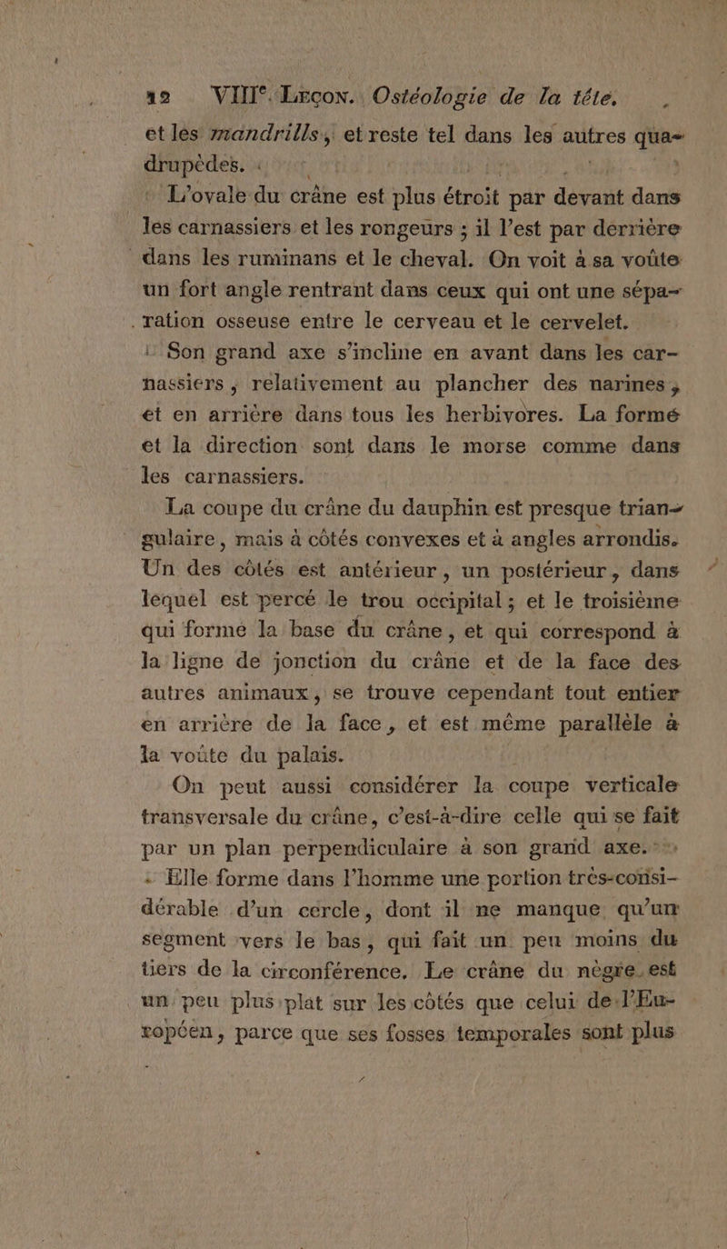 et lès z7andrills, et reste tel dans les autres qua- drupèdes. | | Hate y L’ovale du crâne est plus étroit par dévreuit dans tou carnassiers et les rongeurs ; il l’est par derrière dans les ruminans et le cheval. On voit à sa voûte un fort angle rentrant dans ceux qui ont une sépa- ration osseuse entre le cerveau et le cervelet. ! Son grand axe s'incline en avant dans les car- nassiers ; relativement au plancher des narines, ét en arrière dans tous les herbivores. La formé et la direction sont dans le morse comme dans les carnassiers. La coupe du crâne du dauphin est presque trian- gulaire, mais à côtés convexes et à angles arrondis. Un des côtés est antérieur, un postérieur, dans lequel est percé le trou stat et le troisième qui formé la base du crâne, et qui correspond à la ligne de jonction du crâne et de la face des autres animaux, se trouve DOPCRUPAE tout entier en arricre de he face , et est même parallèle &amp; la voûte du palais. On peut aussi considérer la coupe verticale transversale du crâne, c’est-à-dire celle quise fait par un plan perpendiculaire à son grand axe... - Elle forme dans l’homme une portion très-consi- dérable d’un cercle, dont il ne manque qu’un segment vers le bas, qui fait un peu moins du üers de la circonférence. Le crâne du nègre.est un peu plus plat sur les côtés que celui de l’Eu- ropten, parce que ses fosses temporales sont plus “