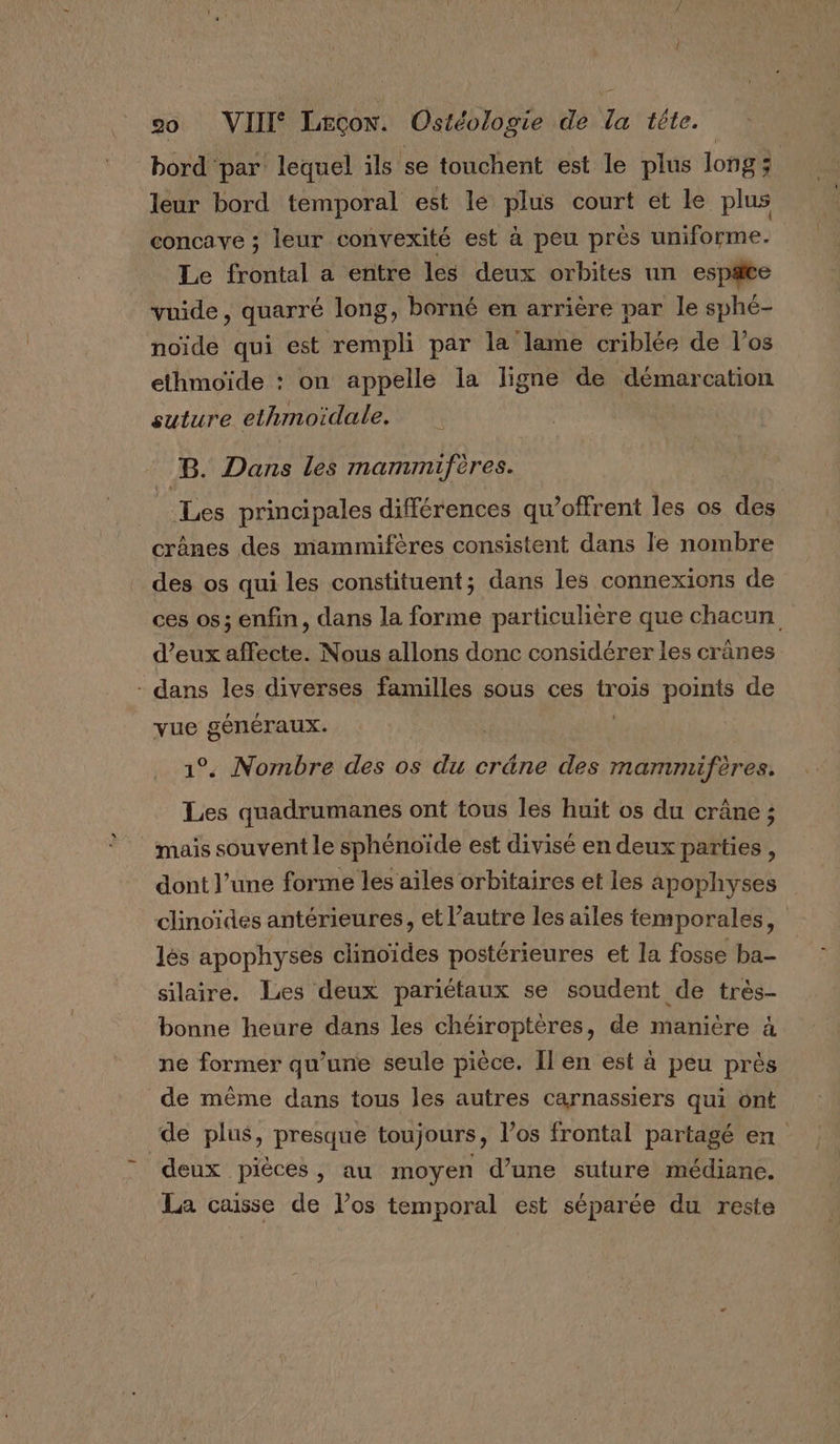 bord par lequel ils se touchent est le plus long; leur bord temporal est le plus court et le plus concave ; leur convexité est à peu prés uniforme. Le frontal a entre les deux orbites un espæte vuide, quarré long, borné en arrière par le sphé- noïde qui est rempli par la lame criblée de l'os ethmoïde : on appelle la ligne de démarcation suture elhmoidale. B. Dans les mammifères. Les principales différences qu’offrent les os dE crânes des mammifères consistent dans le nombre des os qui les constituent; dans les connexions de ces os; enfin, dans la forme particulière que chacun d’eux affecte. Nous allons donc considérer les crânes - dans les diverses familles sous ces trois points de vue généraux. 1°. Nombre des os du cräne des mammifères. Les quadrumanes ont tous les huit os du crâne ; mais souvent le sphénoïde est divisé en deux parties , dont l’une forme les ailes orbifaires et les apophyses clinoïdes antérieures, et l’autre les ailes temporales, lés apophyses clinoïdes postérieures et la fosse ba- silaire. Les deux pariétaux se soudent de très- bonne heure dans les chéiroptères, de manière à ne former qu’une seule pièce. Il en est à peu près de même dans tous les autres carnassiers qui ont ‘de plus, presque toujours, los frontal partagé en deux pièces, au moyen d’une suture médiane. La caisse de l’os temporal est séparée du reste