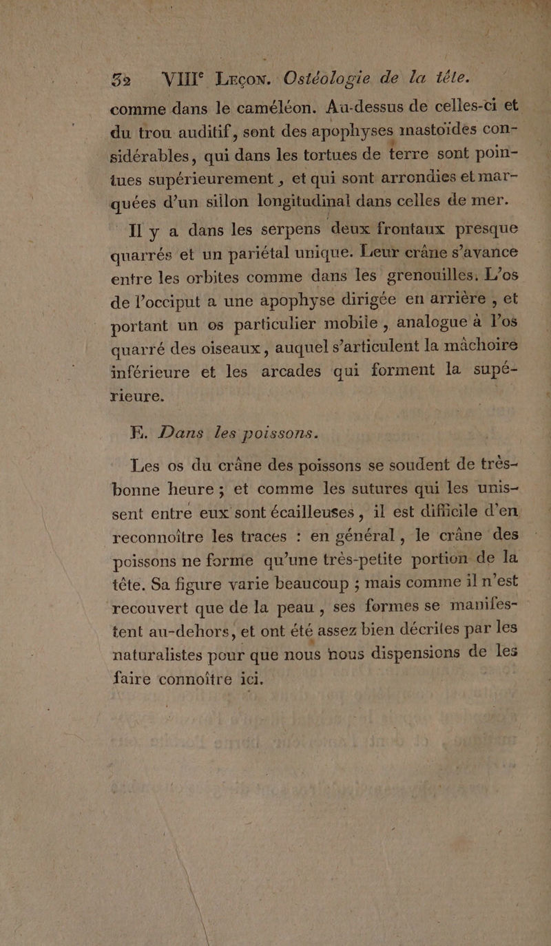 comme dans le caméléon. Au-dessus de celles-ci et du trou auditif, sont des apophyses inastoides con- sidérables, qui dans les tortues de terre sont poin- tues supérieurement , et qui sont arrondies et mar- quées d’un sillon longitudinal dans celles de mer. Il y a dans les serpens deux frontaux presque quarrés et un pariétal unique. Leur crâne s’avance entre les orbites comme dans les grenouilles, L/os de l’occiput a une apophyse dirigée en arrière , et Pr un os particulier mobile , analogue à l'os quarré des oiseaux, auquel s rte la machoire inférieure et les arcades qui forment la supé- rieure. G F. Dans les poissons. Les os du crâne des poissons se soudent de très- bonne heure ; et comme les sutures qui les unis- sent entre eux sont écailleuses , il est dificile d’en reconnoître les traces : en général, le crâne des poissons ne forme qu’une très-petite portion de la tête. Sa figure varie beaucoup ; mais comme il n'est recouvert que de la peau, ses formes se maniles- tent au-dehors, et ont été assez bien décrites par les naturalistes pour que nous nous dispensions de les faire connoïtre ici.