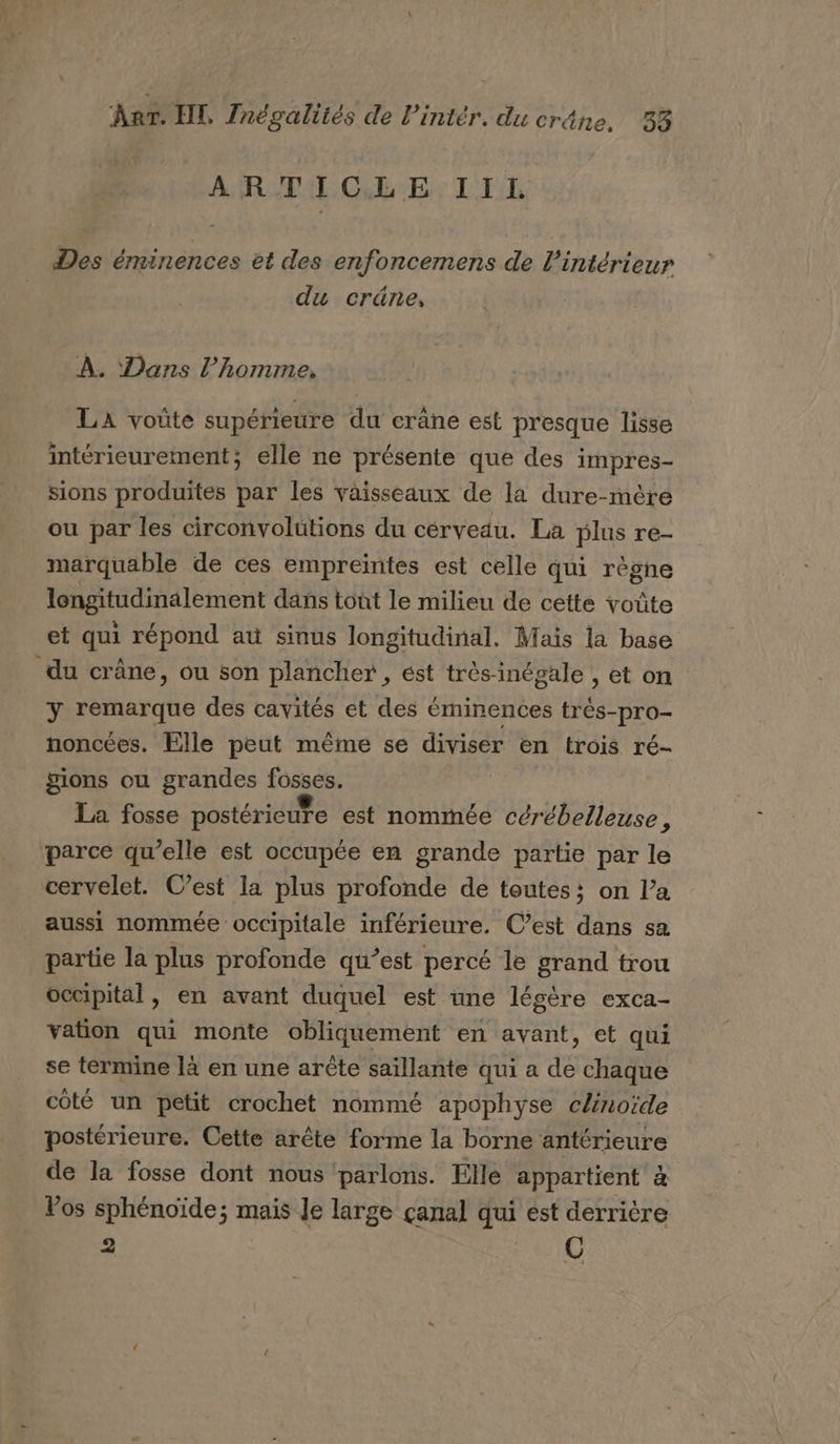 AR CL NE: L'EL Des éminences et des enfoncemens de l'intérieur du crüäne, À. Dans l’homme, LA voûte supérieure du crâne est presque lisse intérieurement; elle ne présente que des impres- sions produites par les vaisseaux de la dure-mère ou par les circonvolütions du cérveau. La plus re- marquable de ces empreintes est celle qui règne lengitudinalement dans tont le milieu de cette voûte et qui répond aù sinus longitudinal. Maïs la base du crâne, ou son plancher , ést très-inégale , et on y remarque des cavités et des éminences trés-pro- noncées. Elle peut même se diviser en trois ré- pions ou grandes fosses. La fosse postéricute est nommée cérébelleuse . parce qu’elle est occupée en grande partie par le cervelet. C’est la plus profonde de toutes: on l’a aussi nommée occipitale inférieure. C’est dans sa partie la plus profonde qu’est percé le grand trou occipital, en avant duquel est une légère exca- vation qui monte obliquement en avant, et qui se termine là en une arîûte saïllante qui a de chaque coté un petit crochet nommé apophyse c/noïde postérieure. Cette arête forme la borne antérieure de la fosse dont nous ‘parlons. Elle appartient à Vos sphénoïde; mais Je large çanal qui est derrière 2 Us,