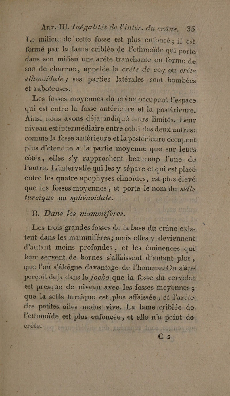 Le milieu de cette fosse est plus enfoncé ; i] est formé par la lame criblée de lethmoïde qui porte dans son milieu une arête tranchante en forme de soc de charrue, appelée la créte de cog où créte ethmoïdale ; ses parties latérales sont bombées et raboteuses. Les fosses moyennes du crâne occupent l’espace qui est entre la fosse antérieure et la postérieure, Ainsi nous avons déja indiqué leurs limités. Leur niveau est intermédiaire entre celui des deuxautres: comme la fosse antérieure et la postérieure occupent plus d’étendue à la partie moyenne que sur leurs côtés, elles s’y rapprochent beaucoup l’une. de l’autre, L'intervalle qui les y sépare et qui est placé entre les quatre apophyses clinoïdes, est plus élevé: que les fosses moyennes, et porte le nom 1e selle turcique ou sphénoidale. B. Dans les mammifères. Les trois grandes fosses de la base du crâne exis- tent dans les mammifères ; mais elles y deviennent d'autant moins profondes , et les éminences qui leur servent de bornes s’affaissent d'autant plus, que l’on s éloigne davantage. de l’homme.:On s’ap- perçoit déja dans le jocko que la fosse du. cervelet est presque de niveau ayec les fossés moyennes ; que: la selle turcique est plus affaissée., et l’arête des petites ailes moins! vive. La lame criblée de, l’ethmoïde est plus ehfoncée et he n’a point de: crête. A de met - « 5. _ C2