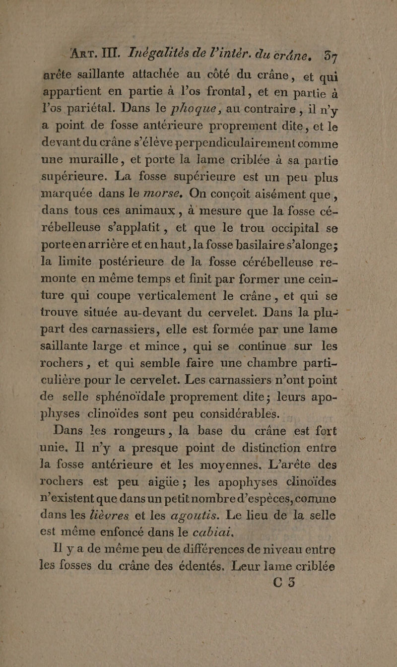 arèête saillante attachée au côté du crâne, et qui appartient en partie à l’os frontal, et en partie à l'os pariétal. Dans le phoque, au contraire , il ny a point de fosse antérieure proprement dite, et le devant du crâne s’élève perpendiculairement comme une muraille, et porte la lame criblée à sa partie supérieure. La fosse supérieure est un peu plus marquée dans le z10rse, On conçoit aisément que, dans tous ces animaux, à mesure que la fosse cé- rébelleuse s’applatit, et que le trou occipital se porteenarrière et en haut, la fosse basilaires’alonge; la limite postérieure de la fosse cérébelleuse re- monte en même temps et finit par former une cein- ture qui coupe verticalement le crâne, et qui se trouve située au-devant du cervelet. Dans la plu: part des carnassiers, elle est formée par une lame saillante large et mince, qui se continue sur les rochers , et qui semble faire une chambre parti- culière pour le cervelet. Les carnassiers n’ont point de selle sphénoïdale proprement dite; leurs apo- physes clinoïdes sont peu considérables. Dans les rongeurs, la base du crâne est fort unie. Il n’y a presque point de distinction entre la fosse antérieure ét les moyennes. L’arète des rochers est peu aïgüe; les apophyses clinoïdes n’existent que dans un petitnombre d’espèces,comme dans les fièvres et les agoutis. Le lieu de la selle est même enfoncé dans le cabiai. Il ya de même peu de différences de niveau entre les fosses du crâne des édentés. Leur lame criblée C3