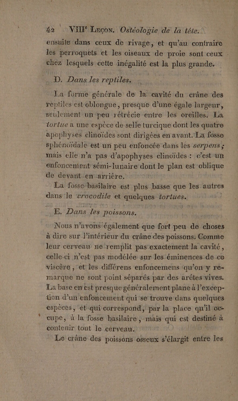 ensuite dans ceux de rivage, et qu’au contraire les perroquets et les oiséaux de proie sont ceux chez lesquels cette inégalité est la plus grande, D. Dans les reptiles. La forme générale de la cavité du crâne des reptiles est oblongue, presque d’une égale largeur, seulement un peu rélrécie entre les oreilles. La tortue à une espèce de selle turcique dont les quatre apophyses clinoïdes sont dirigées en avant. La fosse sphénoïdale est un peu enfoncée dans les serpens ; mais elle n’a pas d’apophyses clinoïdes : c’est un enfoncement sémi-lunaire dont le plan est oblique de devant enarrière. La fosse basilaire est plus basse que les autres dans ‘le crocodile et qques tortues. FE, Dit Je Poissons. Nous n avons également que fort peu de choses à dire sur l’intérieur du crâne des poissons: Comme leur cerveau ne‘remplit pas‘exactement la cavité, celle-ci n’est pas modélée sur les éminences de ce viscère , et les différens enfoncemens ‘qu’on 7 marque ne sont point séparés par des arêtes vives. La base en est presque généralement plane à l’excep- tion d’un enfoncement qui sé trouve dans quelques espèces, et-qui correspond, par la place qu'il'oc- coupe, à la fosse basilaire, mais qui est Ms à contenir tout le cerveau. | Le crâne des poissons osseux s’élargit entre les