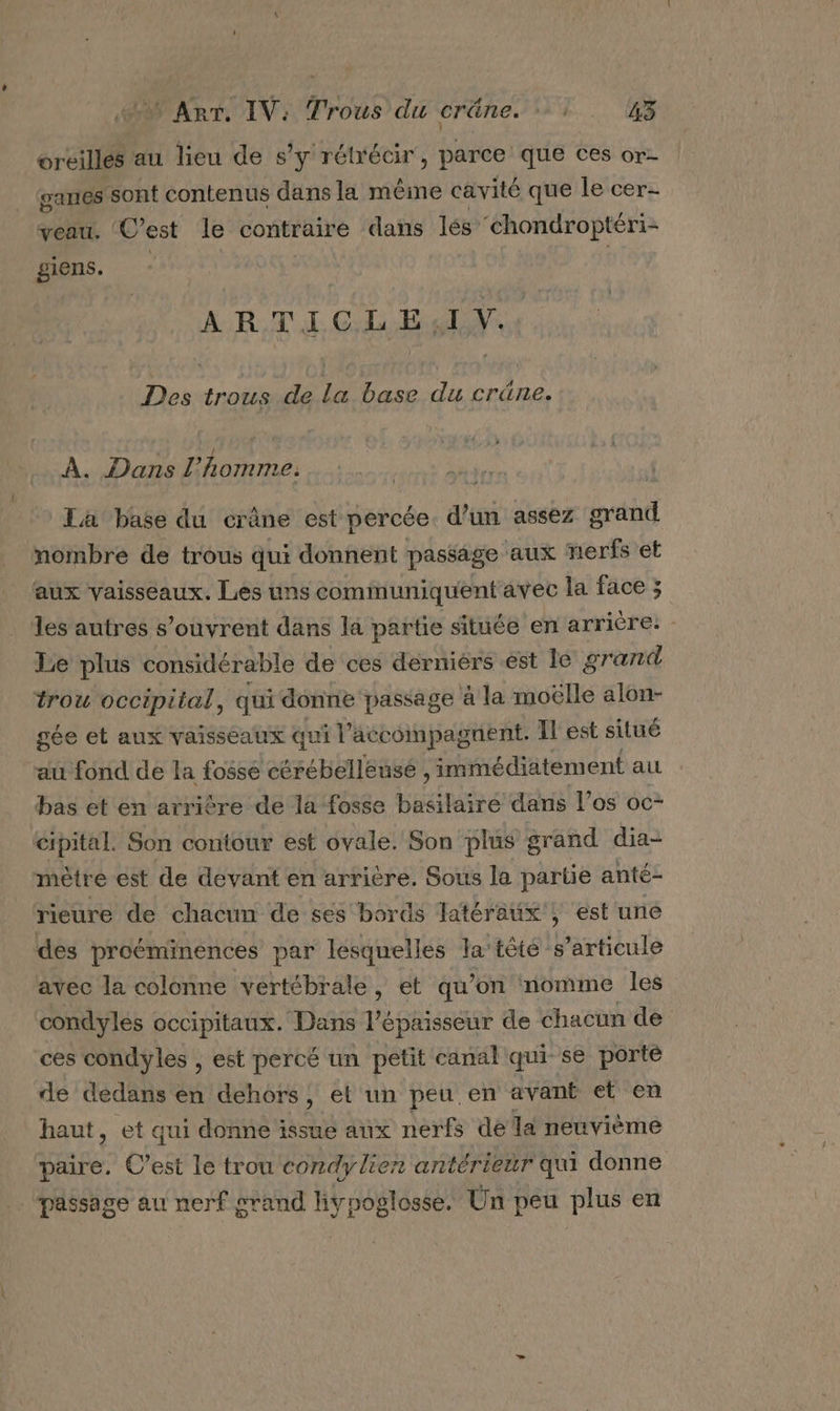 oreilles au lieu de s'y rétrécir , parce que ces or ganes sont contenus dans la même cavité que le cer- veau. Cest le contraire dans lés ‘chondroptéri- giens. ARTICLE IV. Des trous de la base du crâne. À. Dans l’homme. La base du crâne est percée. d’un assez grand nombre de trous qui donnent passage aux nerfs et aux vaisseaux. Les uns communiquent avec la face ; les autres s'ouvrent dans la partie située en arrière. Le plus considérable de ces derniérs est 1e grand trou occipital, qui donne passage à la moëlle alon- } gée et aux vaisseaux qui l accompagnent. IL est situé au fond de la fosse cérébelleusé , immédiatement au bas et en arrière de la fosse basilaire dans l’os oc- cipital. Son contour est ovale. Son plus grand dia- mètre est de devant en arrière. Sous la partie anté- rieure de chacun de ses bords fatéraux ; est uné des proéminences par lesquelles la’ têté s'articule avec la colonne vertébrale, et qu’on nomme les condyles occipitaux. Dans l'épaisseur de chacun de ces condyles , est percé un petit canal qui se porte de’dedans en dehors, et un peu en avant et en haut, et qui donne issue aux nerfs de la neuvième paire. C’est le trou condyliern antérieur qui donne passage au nerf grand liypoglosse. Un peu plus en