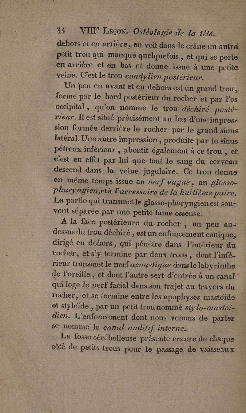 dehors et en arrière, on voit dans le crâne un autre petit trou qui manque quelquefois , et qui se porte en arriére et en bas et donne issue à une petite veine. C’est le trou condylien postérieur. - Un peu en avant et en dehors est un grand trou, formé par le bord postérieur du rocher et par l'os occipital, qu’on nomme le trou déchiré posté- rieur. Il est situé précisément au bas d’une impres- sion formée derrière le rocher par le grand sinus latéral. Une autre impression , produite par le sinus pétreux inférieur , aboutit également à ce trou &gt; et c’est en effet par lui que tout le sang du cerveau descend dans la veine jugulaire. Ce trou donne en même temps issue au nerf vague, au £losso- pPharyngien,età l'accessoire de La huitième paire. La partie qui transmet le glosso-pharyngien est sou- vent séparée par une petite lame osseuse. À la face postérieure du rocher &gt; Un peu au- dessus du trou déchiré , est un enfoncement conique, dirigé en dehors, qui pénètre dans l’intérieur du rocher, et s’ÿ termine par deux trous, dont l’infé- rieur transmet le nerf acoustique dansle labyrinthe de loreille , et dont l’autre sert d’entrée à un canal qui loge le nerf facial dans son trajet au travers du rocher, et se termine entre les apophyses mastoïde et styloide , par un petit trou nommé sty/o-mastoï- dien. T’enfoncement dont nous venons de parler se nomme le canul auditif interne. La fosse cérébelleuse présente encore de chaque côté de petits trous pour le passage de vaisseaux