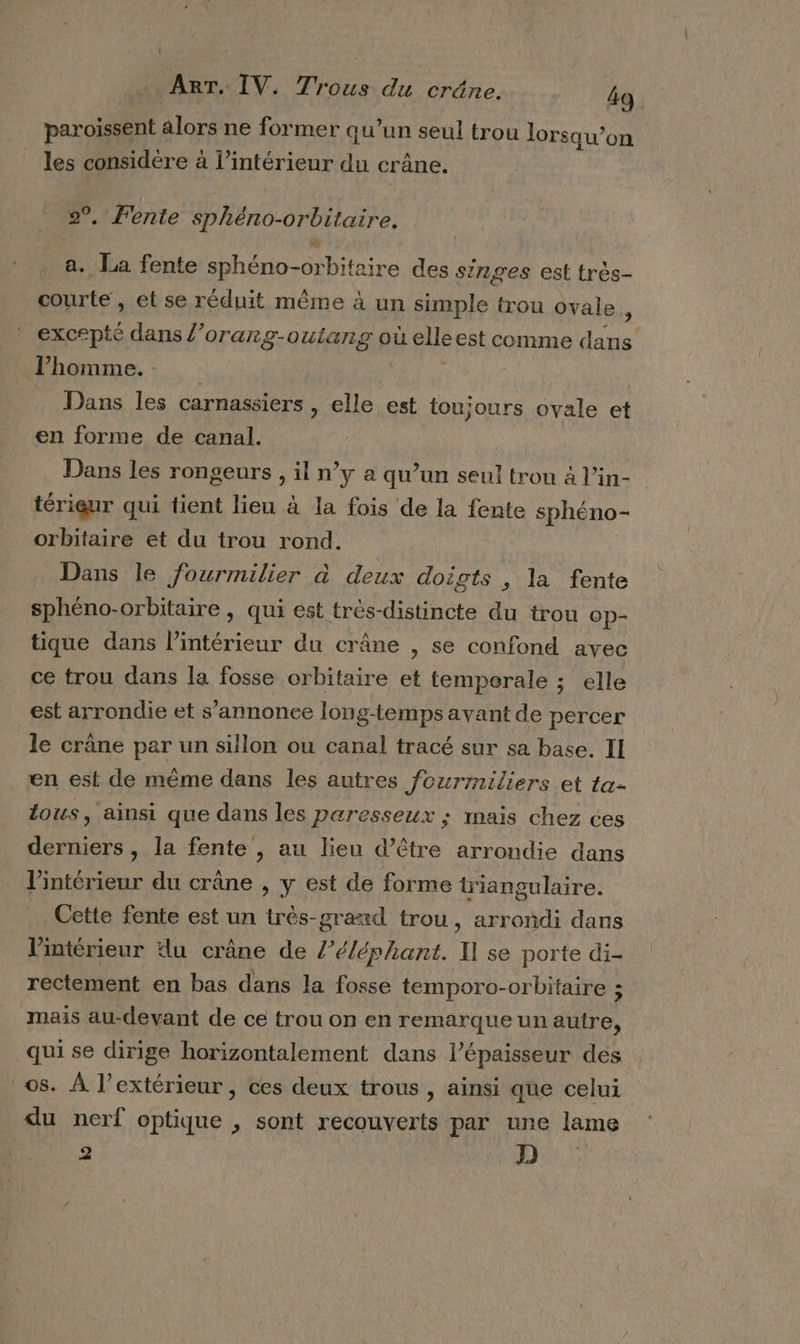 paroissent alors ne former qu’un seul trou lorsqu'on les considère à l’intérieur du crâne. 2°, Fente sphéno-orbitaire, a. La fente sphéno-orbitaire des singes est très- courte, et se réduit même à un simple trou ovale ù excepté dans l’orang-outang où elleest comme dans l’homme. rie Dans les carnassiers , elle est toujours ovale et en forme de canal. Dans les rongeurs , il n’y a qu’un seul trou à l’in- térieur qui tient lieu à la fois de la fente sphéno- orbitaire et du trou rond. Dans le fourmilier à deux doigts , la fente sphéno-orbitaire, qui est très-distincte du trou Op- tique dans l’intérieur du crâne , se confond avec ce trou dans la fosse orbitaire et temperale ; elle est arrondie et s’annonce long-temps avant de percer le crâne par un sillon ou canal tracé sur sa base. II en est de mème dans les autres fourrniliers et ta. tous, ainsi que dans les paresseux ; maïs chez ces derniers , la fente , au lieu d’être arrondie dans l’intérieur du crâne , y est de forme triangulaire. Cette fente est un trés-graxd trou, arrondi dans l’intérieur du crâne de l’éléphant. I] se porte di- rectement en bas dans la fosse temporo-orbitaire : mais au-devant de ce trou on en remarque unautre, qui se dirige horizontalement dans l'épaisseur des os. À l’extérieur, ces deux trous , ainsi que celui du nerf optique , sont recouverts par une lame 2 | D.