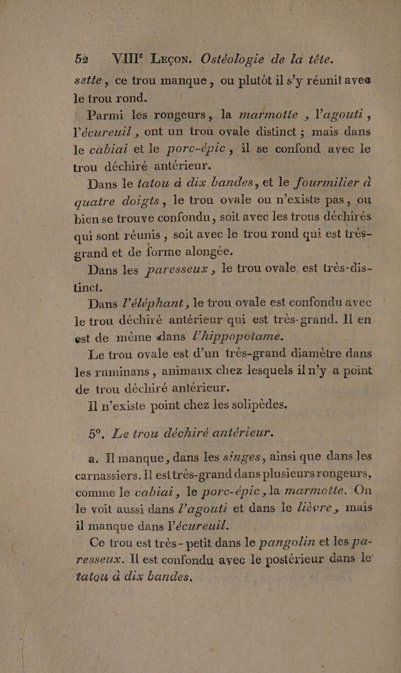 sette, ce trou manque, ou plutôt il s’ ÿ réunit aves le trou rond. li | Parmi les rongeurs, la marmotte , lagoutt , l’écureuil , ont un trou ovale distinct ; mais dans le cabiai et le porc-épic, il se confond avec le trou déchiré antérieur. ; Dans le tatou à dix bandes, et le fourmilier à quatre doigts, le trou ovale ou n'existe pas, ou bien se trouve confondu, soit avec les trous déchiré és qui sont réunis , soit avec le trou rond qui est très- grand et de forme alongée. Dans les paresseux , le trou ovale est très-dis- tinct. Dans /’éléphant , le trou ovale est confondu avec le trou déchiré antérieur qui est très-grand. Il en est de mème dans /’hippopoiame. Le trou ovale est d’un très-grand diamètre dans les ruminans , animaux chez lesquels il n’y a point de trou déchiré antérieur. Il n’existe point chez les solipèdes. 5°, Le trou déchiré antérieur. a. Il manque, dans les sirges, ainsi que dans les carnassiers. I! esttrès-grand dans Le eurs rongeurs, comme le cabiai, le porc-épic ,la marmotte. On le voit aussi dans l’agouti et dans le Zèpre, mais il manque dans l’écureul. Ce trou est très- petit dans le panrgolin et les pa- resseux. Il est confondu avec le postérieur dans le’ tatou &amp; dix bandes.