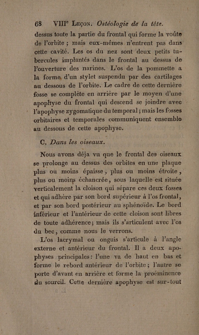 dessus toute la partie du frontal qui forme la voüte de l’orbite ; mais eux-mêmes n’entrent pas dans _cette cavité. Les os du nez sont deux petits tu- bercules implantés dans le frontal au dessus de l’ouverture des narines. I/os de la pommeite a la forme, d’un stylet suspendu par des cartilages au dessous de l'orbite. Le cadre de cette dernière fosse se complète en arriére par le moyen d’une apophyse du frontal qui descend se joindre avec l’'apophyse zygomatique du temporal ; mais les fosses orbitaires et temporales communiquent ensemble au dessous de cette apophyse. C, Dans Les oiseaux. Nous avons déja vu que le frontal des oiseaux se prolonge au dessus des orbites en une plaque plus où moins épaisse, plus ou moins étroite, plus ou moins échancrée, sous laquelle est située verticalement la cloison qui sépare ces deux fosses et qui adhère par son bord supérieur à l’os frontal, et par son bord postérieur au sphénoïde. Le bord inférieur et l’antérieur de cette cloison sont libres de toute adhérence; mais ils s’articulent avec los du bec, comme nous le verrons. L’os lacrymal ou onguis s'articule à l'angle externe et antérieur du frontal. Il a deux apo- physes nrincipales: l’une va de haut en bas et forme le rebord antérieur de l’orbite ; l’autre se porte d’avant en arrière et forme la proéminence du sourcil. Cette dernière apophyse est sur-tout