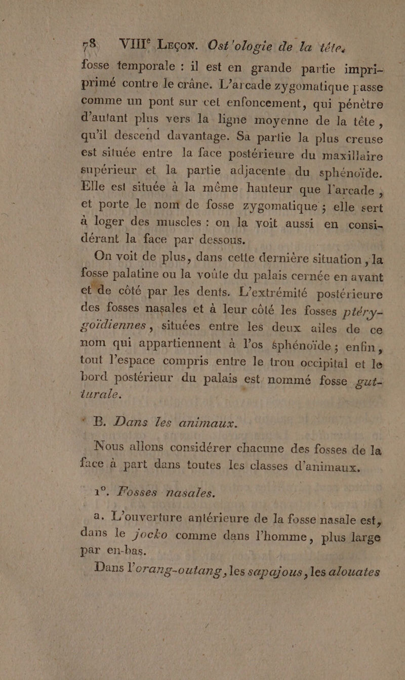 fosse temporale : 1l est en grande partie impri- primé contre le crâne. L’arcade Zygomatique passe comme un pont sur cet enfoncement, qui pénètre d'autant plus vers la ligne moyenne de la tête, qu’il descend davantage. Sa partie la plus creuse est située entre la face postérieure du maxillaire supérieur et la pan adjacente. du sphénoïde. Elle est située à la même hauteur que l'arcade à et porte le nom de fosse zygomatique ; elle sert à loger des muscles : on la voit aussi en consi- dérant la face par dessous. On voit de plus, dans cette dernière Re la fosse palatine ou la voûte du palais cernée en Far et de côté par les dents. L’extrémité postérieure des fosses nasales et à leur côté les fosses ptéry- gotdiennes , situées entre les deux ailes de ce nom qui appartiennent à Vos Sphénoïde ; enfin , tout l’espace compris entre le trou occipital et le bord postérieur du palais est: nommé fosse out- turale. * B, Dans Les animaux. Nous allons considérer chacune des fosses de la face à part dans toutes les classes d'animaux, 1°. Fosses nasales. a, L'ouverture antérieure de la fosse ARTE est, dans le jocko comme dans l’homme, plus large par en-bas. Dans l orang-outang, les sapajous, les alouates