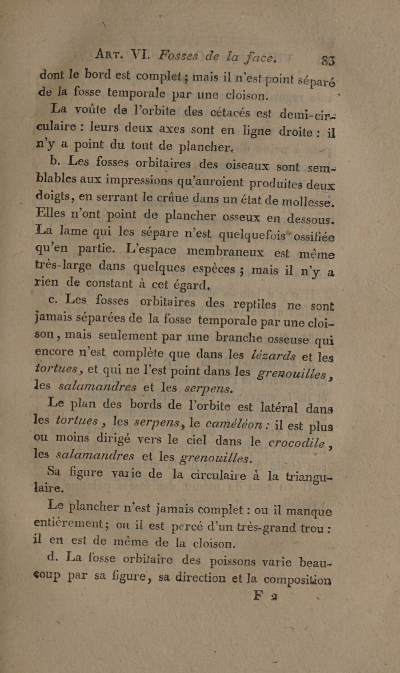 \ AT, VI Fosses de la face, : 85 dont le bord est complet; mais il n’est point séparé de la fosse temporale par une cloison. ; La voûte de l'orbite des cétacés est demi-cir- culaire : leurs deux axes sont en ligne droite : il n'y a point du tout de plancher. - b. Les fosses orbitaires des oiseaux sont sem- blables aux impressions qu’auroient produites deux doigts, en serrant le crâne dans un état de mollesse. Elles n’ont point de plancher osseux en dessous. La lame qui les sépare n’est quelquefois ossifiée qu’en partie. L'espace membraneux est même très-large dans quelques espèces ; mais il n'y a rien de constant à cet égard, _ c. Les fosses orbitaires des reptiles ne sont jamais séparées de la fosse temporale par une cloi- son, mais seulement par üune branche osseuse qui encore n'est complète que dans les lézards et les lortues , et qui ne l’est point dans les grenouilles, les salamandres et les serpens. Le plan des bords de l'orbite est latéral dans les foriues , les serpens, le caméléon : il est plus où moins dirigé vers le ciel dans le crocodile, . les salamandres et les grenouilles. Sa figure varie de la circulaire à la triangu- laire. Le plancher n’est jamais complet : ou il manque enticrement; ou il est percé d’un très-grand trou : il en est de même de la cloison. d. La fosse orbitaire des poissons varie beau- &amp;oup par sa figure, sa direction et la composiion Fa