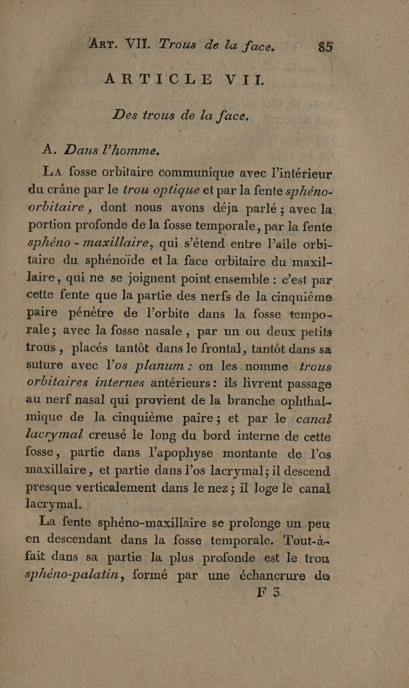 PA RIDE OPA OV TL Des trous de la face. A. Dans l’homme. LA fosse orbitaire communique avec l’intérieur du crâne par le {rou optique et par la fente sphéno- orbitaire, dont nous avons déja parlé ; avec la portion profonde de la fosse temporale, par la fente sphéno - maxillaire, qui s’étend entre Vaile orbi- taire du sphénoïde et la face orbitaire du maxil- laire, qui ne se joignent point ensemble : c’est par cette fente que la partie des nerfs de la cinquième paire pénètre de l'orbite dans la fosse tempo- rale; avec la fosse nasale, par un ou deux petits trous, placés tantôt dans le frontal, tantôt dans sa suture avec l’os planum : on les. nomme trous orbitaires internes antérieurs: ïls livrent passage au nerf nasal qui provient de la branche ophthal- mique de la cinquième paire; et par le canal lacrymal creusé le long du bord interne de cette fosse, partie dans l’apophyse montante de los maxillaire, et partie dans l’os lacrymal; il descend presque verticalement dans le nez; il loge le canal lacrymal. La fente sphéno-maxillaire se prolonge un peu en descendant dans la fosse temporale. Tout-à4- fait dans sa partie la plus profonde est le trou sphéno-palatin, formé par une échancrure de F5