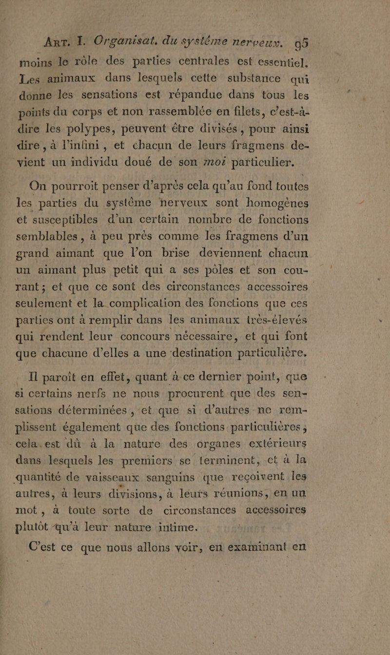 moins le rôle des parties centrales est essentiel. Les animaux dans lesquels cette substance qui donne les sensations est répandue dans tous les points du corps et non rassemblée en filets, c’est-à4. dire les polypes, peuvent être divisés, pour ainsi dire , à l'infini, et chacun de leurs fragmens de- vient un imdividu doué de son 7101 particulier. On pourroit penser d’après cela qu’au fond toutes les parties du système ‘nerveux sont homogènes et susceptibles d’un certain nombre de fonctions semblables , à peu près comme les fragmens d’un grand aimant que l’on brise deviennent chacun un amant plus petit qui a ses pôles et son cou- rant; et que ce sont des circonstances accessoires seulement et la complication des fonctions que ces parles ont à remplir dans les animaux 1irés-élevés qui rendent leur concours nécessaire, et qui font que chacune d’elles a une ‘destination particulière. … Il paroît en effet, quant à ce dernier point, que si certains nerfs ne nous procurent que des sen- sations déterminées , ‘et que si d'autres ne rem- plissent également que des fonctions particulières ; -cela.est dû à la nature des organes extérieurs dans lesquels les premiers se terminent, et à la quantité de vaisseaux sanguins que reçoivent les autres, à leurs divisions, à leurs réunions, en un mot, à toute sorte de circonstances accessoires plutôt qu’a leur nature intime. C’est ce que nous allons voir, en examinant en