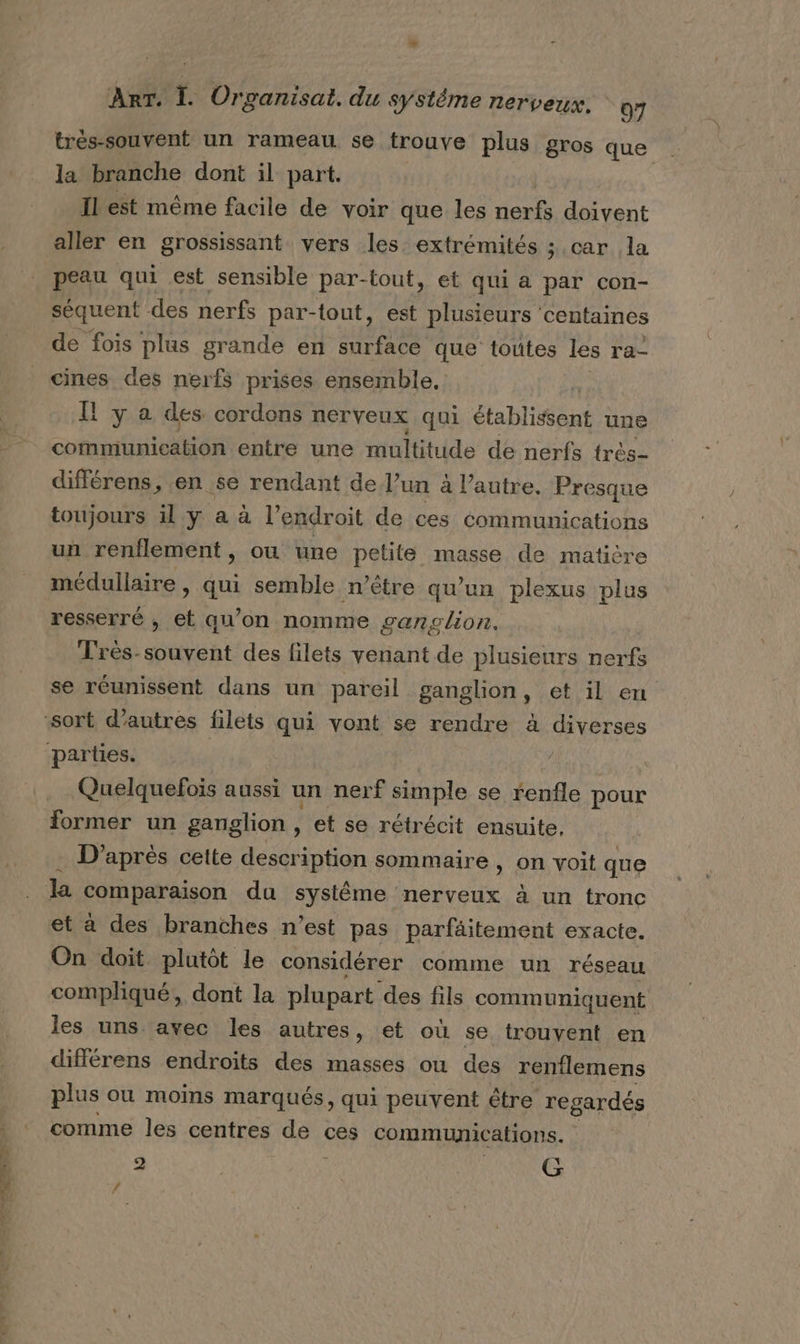 très-souvent un rameau se trouve plus gros que la branche dont il part. Il est même facile de voir que les nerfs doivent aller en grossissant vers les extrémités ; car la peau qui est sensible par-tout, et qui a par con- séquent des nerfs par-tout, est plusieurs centaines de fois plus grande en surface que toutes les ra- cines des nerfs prises ensemble, Il y a des cordons nerveux qui établitont une communication entre une multitude de nerfs très- différens, en se rendant de l’un à l’autre, Presque toujours 11, y a à l’endroit de ces communications un renflement, ou une petite masse de matière médullaire , au semble n’être qu'un plexus plus resserré , et qu’on nomme ganglion. Très-souvent des filets venant de plusieurs nerfs se réunissent dans un pareil ganglion, et il en Quelquefois aussi un nerf simple se renfle pour former un ganglion , et se rétrécit ensuite. . D'après cette description sommaire, on voit que la comparaison du systême nerveux à un tronc et à des branches n’est pas parfäitement exacte. On doit plutôt le considérer comme un réseau compliqué, dont la plupart des fils communiquent les uns. avec les autres, et où se trouvent en différens endroits des masses ou des rentlemens plus ou moins marqués, qui peuvent être regardés comme les centres ne ces communications. 2 G