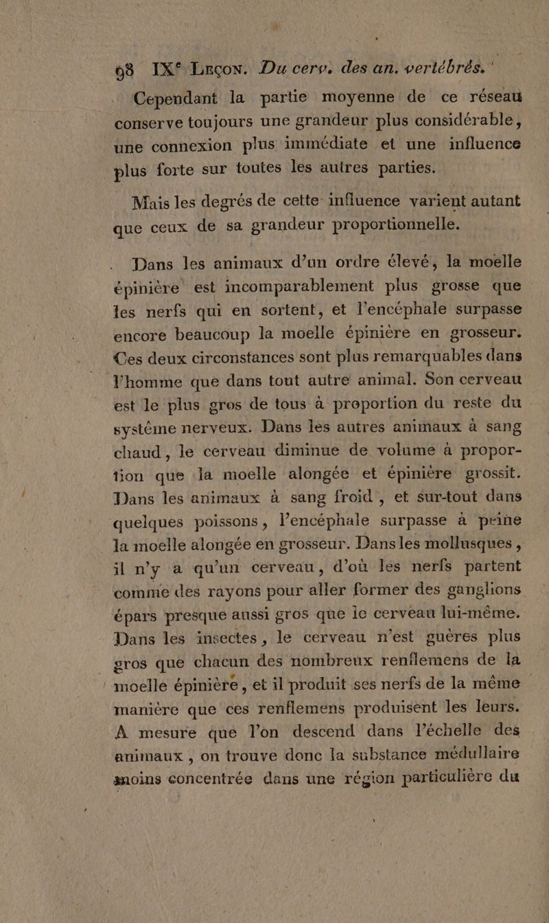 Cependant la partie moyenne de ce réseau conserve toujours une grandeur plus considérable, une connexion plus immédiate et une influence | plus forte sur toutes les autres parties. Mais les degrés de cette influence varient autant que ceux de sa grandeur proportionnelle, Dans les animaux d’un ordre élevé, la moelle épinière est incomparablement plus grosse que les nerfs qui en sortent, et l’encéphale surpasse encore beaucoup la moelle épinière en grosseur. Ces deux circonstances sont plus remarquables dans Yhomme que dans tout autre animal. Son cerveau est le plus gros de tous à proportion du reste du système nerveux. Dans les autres animaux à sang chaud , le cerveau diminue de volume à propor- tion que la moelle alongée et épinière grossit. Dans les animaux à sang froid , et sur-tout dans quelques poissons, l’encéphale surpasse à peine la moelle alongée en grosseur. Dans les mollusques , il n'y à qu'un cerveau, d’où les nerfs partent comme des rayons pour aller former des ganglions épars presque aussi gros que le cerveau lui-même. Dans les insectes, le cerveau n’est guères plus gros que chacun des nombreux renflemens de la | moelle épinière , et il produit ses nerfs de la même manière que ces renflemens produisent les leurs. À mesure que l’on descend dans l’échelle des animaux , on trouve donc la substance médulaire moins concentrée dans une région particulière du