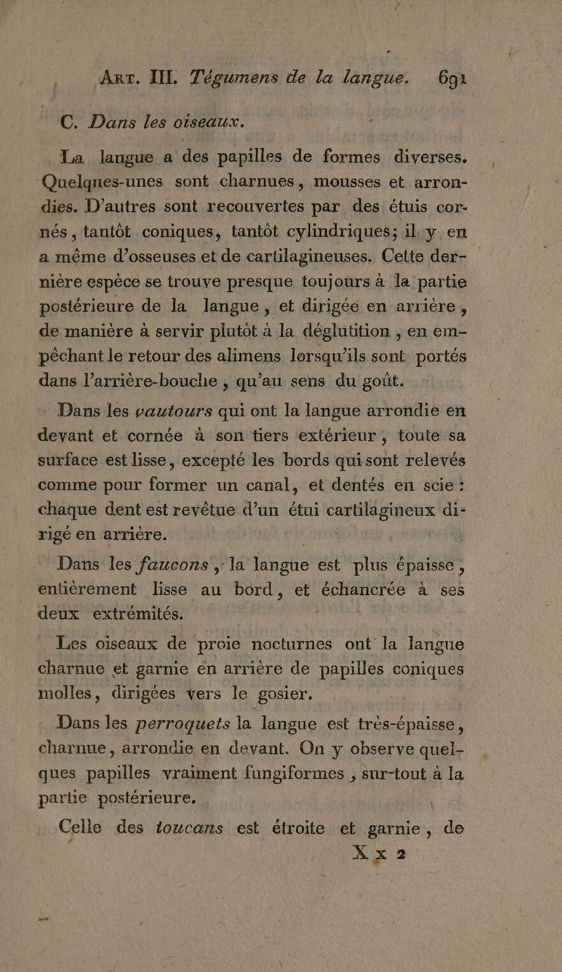 ART. IIL Tégumens de la langue. 691 C. Dans les oiseaux. Ta langue a des papilles de formes diverses. Quelques-unes sont charnues, mousses et arron- dies. D’autres sont recouvertes par des étuis cor- nés , tantôt coniques, tantôt cylindriques; il. y en a même d’osseuses et de cartilagineuses. Cette der- nière espèce se trouve presque toujours à la partie postérieure de la langue, et dirigée en arrière, de manière à servir plutot à la déglutition , en em- pêchant le retour des alimens lorsqu'ils sont portés dans l’arrière-bouche , qu’au sens du goût. Dans les vautours qui ont la langue arrondie en devant et cornée à son tiers extérieur, toute sa surface est lisse, excepté les bords quisont relevés comme pour former un canal, et dentés en scie : chaque dent est revêtue d’un étui cartilagineux di- rigé en arriére. Dans les faucons , la langue est plus épaisse, entiérement lisse au bord, et échancrée à ses deux extrémités. | Les oiseaux de proie nocturnes ont la langue charnue et garme en arrière de papilles coniques molles, dirigées vers le gosier. Dans les perroquets la langue est très-épaisse, charnue, arrondie en devant. On y observe quei- ques papilles vraiment fungiformes , sur-tout à la partie postérieure, Celle des 1oucans est étroite et garnie, de X x 2