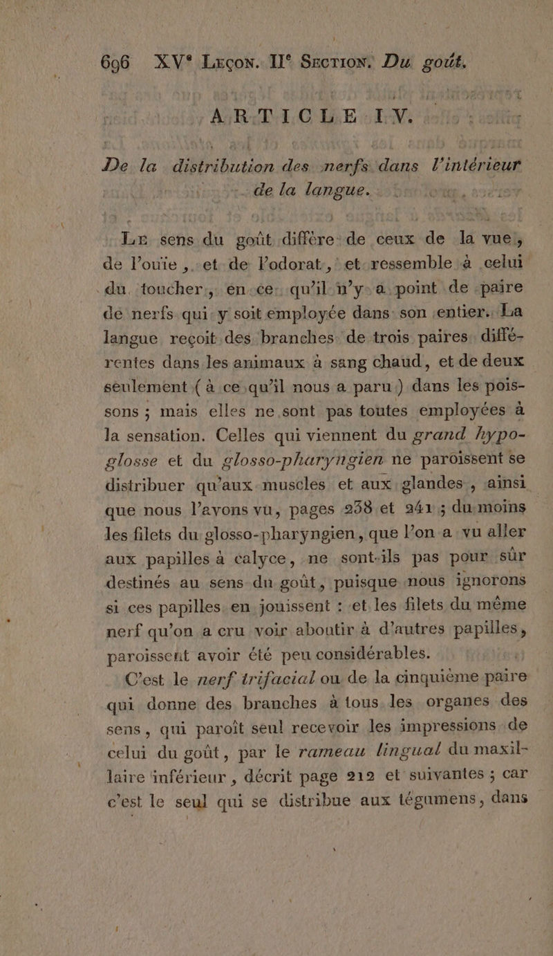 ART O DE EVE 0 De la distribution des nerfs dans l’intérieur de la langue. 8 Le sens du goût diffère: de ceux de la vue, de l’ouïe , et de lodorat:, et-ressemble à celui du. toucher:,: én.ce: qu’il w’y-a point de -paire de nerfs qui: y soit employée dans: son entier. La langue reçoit des branches de trois paires. diffe- rentes dans les animaux à sang chaud, et de deux seulement ( à ce qu'il nous a paru;) dans les pois- sons ; mais elles ne sont pas toutes employées à la sensation. Celles qui viennent du grand hypo- glosse et du glosso-pharyngien ne paroissent se distribuer qu'auxmuscles et aux glandes , ainsi que nous l’avons vu, pages 238 et 241; dusmoins les filets du glosso-pharyngien, que l’on a vu aller aux papilles à calyce, ne sont-ils pas pour sûr destinés au sens du goût, puisque nous ignorons si ces papilles. en. jouissent : et. les filets du même nerf qu’on a cru voir aboutir à d’autres papilles, paroissent avoir été peu considérables. C’est le nerf trifacial ou de la cinquième paire qui donne des branches à tous les organes des sens, qui paroît seul recevoir les impressions de celui du goût, par le rameau lingual du maxil- laire inférieur , décrit page 212 et suivantes ; car c'est le seul qui se distribue aux tégamens, dans