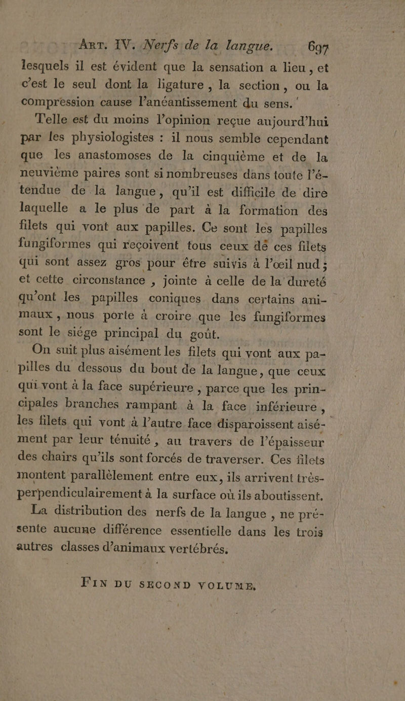 lesquels il est évident que la sensation a lieu , et compression cause l’anéantissement du sens.‘ Telle est du moins l’opinion reçue aujourd’hui par les physiologistes : il nous semble cependant que les anastomoses de la cinquième et de la neuvième paires sont si nombreuses dans toute l’é- tendue de là langue, qu’il est difficile de dire laquelle a le plus de part à la formation des filets qui vont aux papilles. Ce sont les papilles fungiformes qui reçoivent tous ceux dé ces filets qui sont assez gros pour être suivis à l’œil nud ; et cette circonstance ; Jointe à celle de la diète qu'ont les papilles coniques dans certains ani- maux , nous porte à croire que les fungiformes sont le siége principal du goût, On suit plus aisément les filets qui vont aux pa- pilles du dessous du bout de la langue, que ceux qui vont à la face supérieure &gt; parce que les prin- cipales branches rampant à la face inférieure , ment par leur ténuité » au travers de l'épaisseur des chairs qu’ils sont forcés de traverser. Ces filets montent parallèlement entre eux, ils arrivent très- perpendiculairement à la surface où ils aboutissent. La distribution des nerfs de la langue , ne pré- sente aucune différence essentielle dans les trois autres classes d'animaux vertébrés. FIN DU sEconp YOLUME,