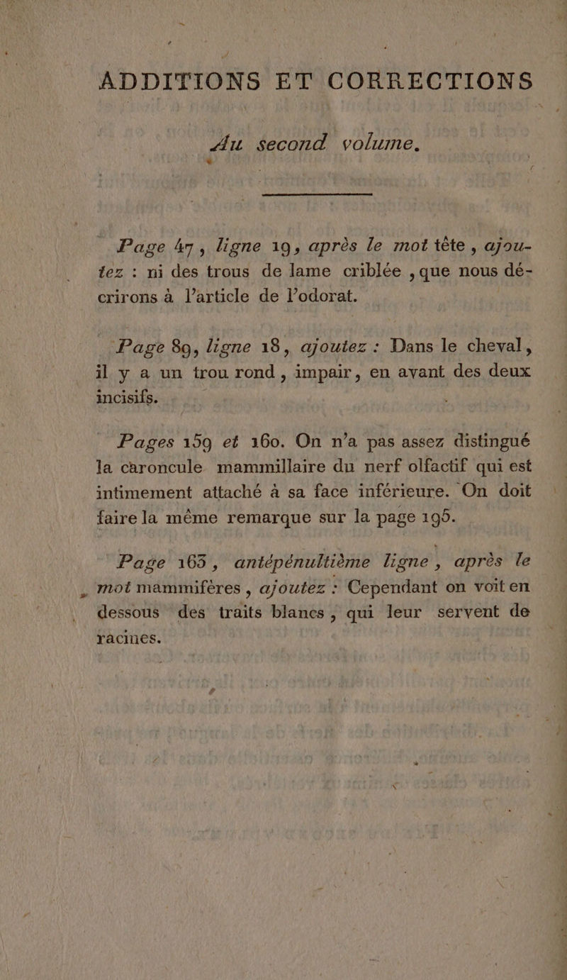 ADDITIONS ET CORRECTIONS _ Au Second volume. ' Page 47, ligne 19, après le mot tête, ajou- tez : ni des trous de lame criblée , que nous dé- crirons à l’article de l’odorat. Page 89, ligne 18, ajoutez : Dans le cheval, il y a un trou rond , impair, en avant des deux incisifs. ( Pages 159 et 160. On n’a pas assez distingué la caroncule mammillaire du nerf olfactif qui est intimement attaché à sa face inférieure. On doit es A 2 faire la même remarque sur la page 195. Page 165, antépénultième ligne, après le ‘mot mammifères , ajoutez : Cependant on voiten dessous des traits blancs , qui leur servent de racines.