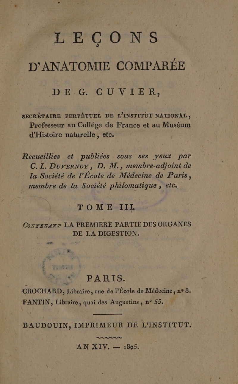 L'PCO NS D'ANATOMIE COMPARÉE DE 6 CUVIER, SECRÉTAIRE PERPÉTUEL DE L'INSTITUT NATIONALE, | Professeur au Collége de France et au Muséum d'Histoire naturelle, etc. Recueillies et publiées sous ses yeux par C. L. Durernoy, D. M., membre-adjoint de la Société de l'École de Médecine de Paris, | membre de la Société philomatique , etc. TOME IIL Covrsxavr LA PREMIERE PARTIE DES ORGANES DE LA DIGESTION. Ni PARIS. CROCHARD, Libraire, rue de l’École de Médecine, n° 8, FANTIN, Libraire, quai des Augustins, n° 55, VA BAUDOUIN, IMPRIMEUR DE L'INSTITUT: