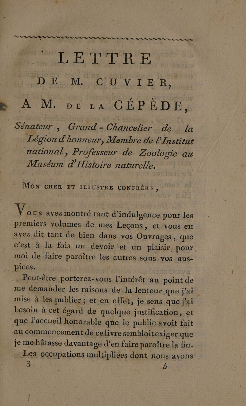 DE M. GUN TE À e A M. DIE “A CÉPÈDE, Dre ; CHE. Chncelee de la Légion d’ lonreur, Membre de l'Institut national, Professeur de Zoologie au Muséum d'Histoire naturelle. MON CHER ET ILLUSTRE CONFRÈRE , Vie ayez montré tant d’ indulsence As les premiers volumes de mes Ne » €t vous en avez dit tant de bien dans vos Ouvrages, que c'est à la fois un devoir et un plaisir pour. moi de faire paroître sn autres SOUS .VOs .aus- . pices. | . Peut-être nontetér suite l'intérêt au point de me demander les raisons de la lenteur que j'ai mise à les publier ; et en effet, je sens que j'ai besoin à cet égard de quelque justification, et que l'accueil Hharabie que le public avoit fait au commencement de celivre sembloit exiger que je mehâtasse davantage d’en faire paroître la fin. Les occupations multipliées dont nous ayons |.