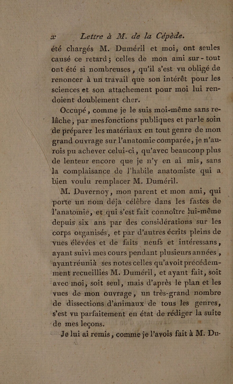 été chargés M. Diméril et moi, ont seules causé ce retard; celles de mon ami sur-tout ont été si nombreuses , qu’il s’est vu obligé de renoncer à un travail que son intérêt pour les sciences et son attachement pour moi lui ren- doient doublement cher. Occüpé, comme je le suis moi-même sans re- lâche, par mes fonctions publiques et parle soin ‘de préparer les matériaux en tout genre de mon grand ouvrage sur l'anatomie comparée, je n’au- rois pu achever celui-ci, GMPE beaucoup plus \ de lenteur encore que je n’y en ai mis, sans \a complaisance de l’habile anatomiste qui a. bien voulu remplacer M. Duméril. ‘M. Duvernoy, mon parent et mon ami, qui porte un nom déja célèbre dans les fastes de l'anatomie, et qui s’est fait connoître fui-même depuis six ans par des considérations sur les corps organisés, et par d’autres écrits pleins de vues élévées et de faits neufs et intéressans, ayant suivi mes cours pendant plusieursannées , ayantréunià ses notes celles qu’avoit précédem- ment recueillies M. Duméril, et ayant fait, soit avec moi, soit seul, maïs d’après le plan et les vues de mon ouvrage, un très-srand nombre de dissections d'animaux de tous les genres, s’est vu parfaitement en état re la suite ‘de mes leçons. bien Je lui ai remis , comme je l’avois fait à M. Dur