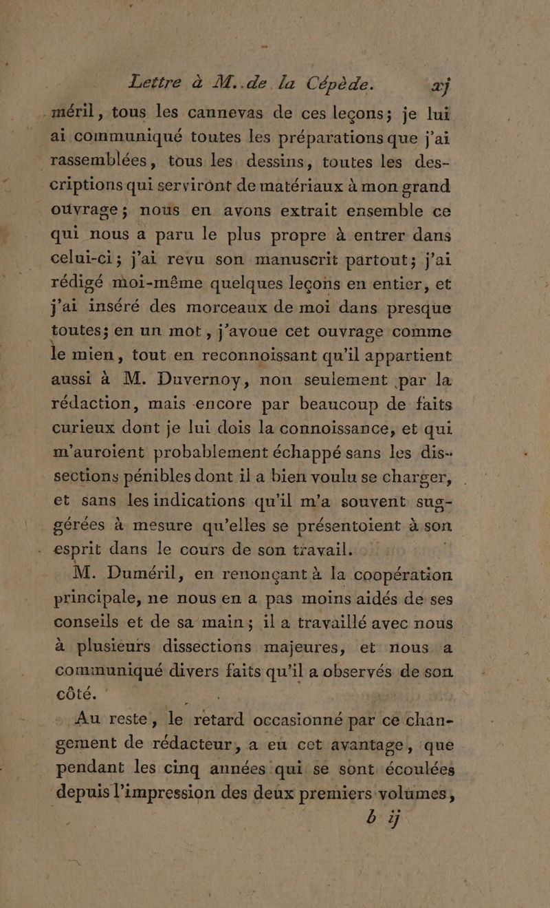 Lettre à M..de la Cépède. ‘æj -méril, tous les cannevas de ces leçons; je lui ai communiqué toutes Les préparations que j'ai rassemblées, tous les dessins, toutes les des- _criptions qui serviront de matériaux à mon grand ouvrage; nous en avons extrait ensemble ce qui nous a paru le plus propre à entrer dans celui-ci; j'ai revu son manuscrit partout; j'ai rédigé moi-même quelques leçons en entier, et j'ai inséré des morceaux de moi dans presque toutes; en un mot, j'avoue cet ouvrage comme le mien, tout en reconnoissant qu’il appartient aussi à M. Duvernoy, non seulement par la rédaction, mais encore par beaucoup de faits curieux dont je lui dois la connoissance, et qui m'auroient probablement échappé sans les dis- sections pénibles dont il a bien voulu se charger, et sans lesindications qu’il m'a souvent sug- gérées à mesure qu’elles se présentoient à son esprit dans le cours de son travail. : M. Duméril » en renonçant à la coopération principale, ne nous en a pas moins aidés de ses conseils et de sa main; il a travaillé avec nous à plusieurs dissections majeures, et nous a communiqué divers faits qu’il a observés de son côté. ï aura ) + Au reste, le retard occasionné par ce chan- gement de rédacteur, a eu cet avantage, que pendant les cinq années qui se sont écoulées depuis l'impression des deux premiers volumes,