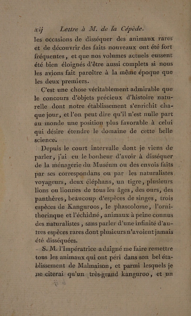 les occasions de disséquer des animaux rarés ét de découvrir des faits. nouveaux ont été fort fréquentes, et que nos volumes actuels eussent _été bien éloignés d’être aussi complets si nous les avions fait paroître à la même nus à que les Hocs premiers. C’est une chose véritablement admirable que le concours d’objets précieux d’histoire natu- relle dont notre établissement s'enrichit cha- que jour, et l’on peut dire qu’il n’est nulle part au monde une position plus favorable à celui qui désire étendre le domaine de cette belle science. : Pepuss le court intervalle dut je viens de parler, j'ai eu le bonheur d'avoir à disséquer de la ménagerie du Muséum ou des envois faits par ses correspondans ou par les naturalistes voyageurs, deux éléphans, un tigre, plusieurs lions ou lionnes de tous les âges, des ours, des panthères, beaucoup PR A de singes, trois espèces de Kanguroos, le liuaobtortal l’orni- thorinque et l’ échidné , animaux à peine connus des naturalistes , sans parler d’une infinité d’au- tres espèces rares dont plusieurs n’avoient jamais êté disséquées. R S. M. Impératrice a A eué me fairéremettre tous les animaux qui ont péri dans son bel éta- blissement de Malmaison, et parmi lesquels je ne citérai qu'un très-srand kanguroo, et un ;%4 +