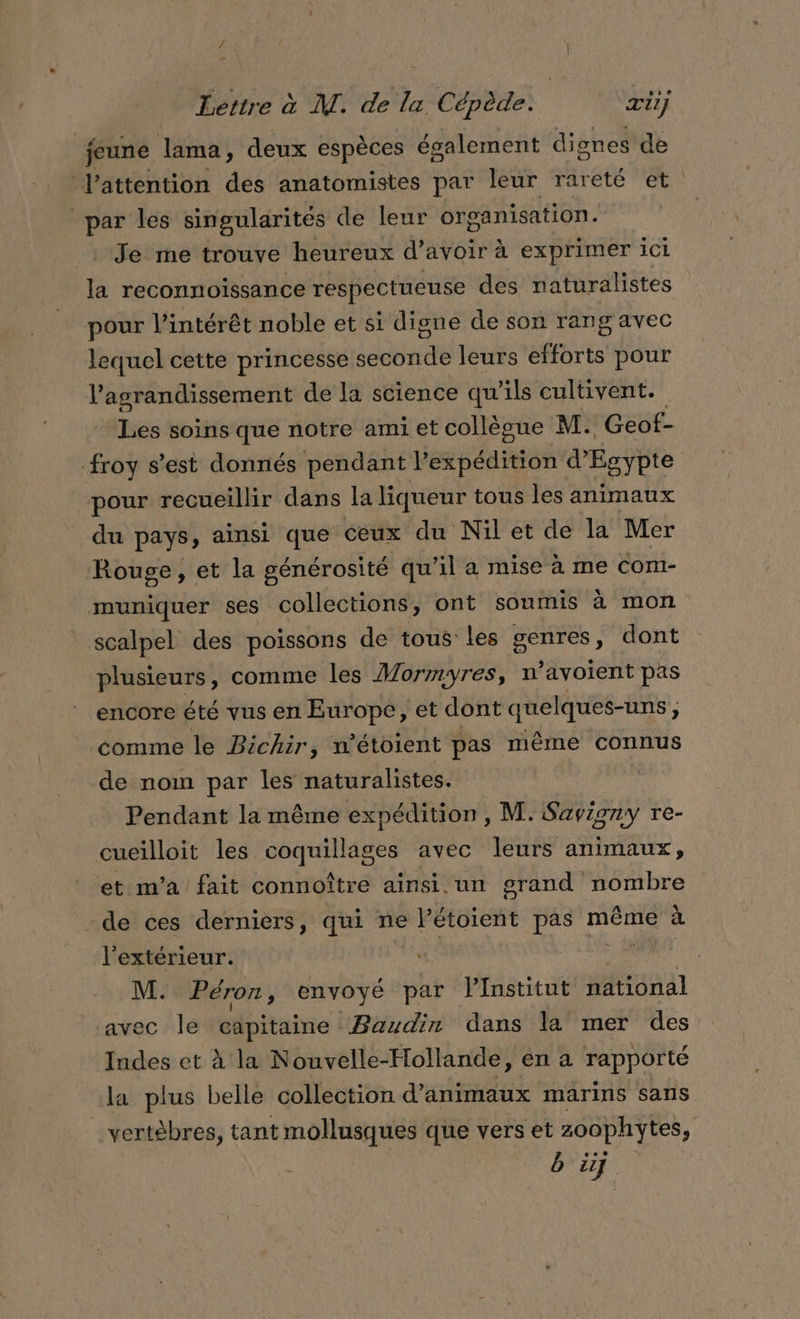 / } Lettre à M. de la Cépède. æiij feune lama, deux espèces également dignes de Vattention des anatomistes par leur rareté et par les singularités de leur organisation. Je me trouve heureux d’avoir à exprimer ici à reconnoissance respectueuse des naturalistes pour l’intérêt noble et si digne de son rang avec lequel cette princesse seconde leurs efforts pour l'agrandissement de la science qu ils cultivent. sg soins que notre amiet collègue AMI. Geof- froy s’est donnés pendant lex péaiete d'Egypte pour recueillir dans la liqueur tous les animaux du pays, ainsi que ceux du Nil et de la Mer Rouge, et la générosité qu il a mise à me Com- muniquer ses collections, ont soumis à mon scalpel des poissons de tous les genres, dont plusieurs, comme les Mormyres, n ’avoient pas encore été vus en Europe, et dont quelques-uns, è comme le Bichir, n’étoient pas même connus de nom par les naturalistes. Pendant la même expédition, M. Savigny re- cueilloit les coquillages avec leurs animaux, et m'a fait connoître ainsi. un PE de ces derniers, qui ne PEtOLEME pas même à l'extérieur. ù M. Péron, envoyé par VInstitut national avec le dx” Baudin dans la mer des Indes et à la Nouvelle-Hollande, en a rapporté la plus belle collection d'animaux marins sans vertèbres, tant mollusques que vers et zoophytes, bij