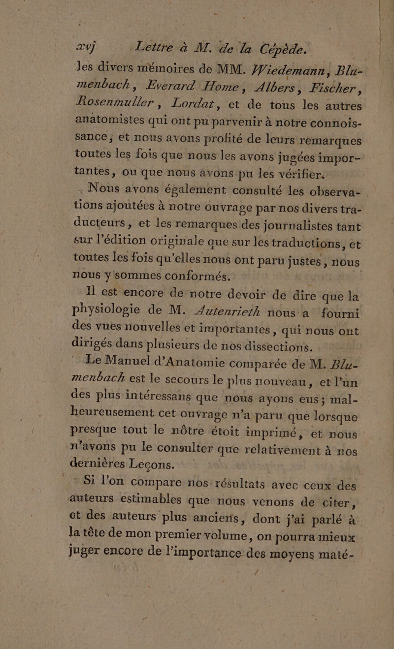 Jes divers mémoires de MM. Wiedemann, Blu- menbach, Everard Home, Albers, Fischer, Rosenmuller, Lordat, et de tous les autres anatomistes qui ont pu parvenir à notre connois- sance; et nous avons profité de leurs remarques toutes les fois que nous les avons jugées impor- tantes, ou que nous avons pu les vérifier. tions ajoutées à notre Ouvrage par ños divers tra- ducteurs, et les remarques des journalistes tant sur l'édition originale aue sur les traductions ,êt nous y sommes conformés. k Il est encore de notre devoir de dire que la physiologie de M. Autenrieth nous a ‘fourn: des vues nouvelles et importantes, qui nous ont dirigés dans plusieurs de nos dissections. Le Manuel d’Anatomie comparée de M. B/z- menbach est le secours le plus nouveau, et l’un des plus intéressans que nous ayons eus; mal- heureusement cet ouvrage n’a paru que lorsque presque tout le nôtre étoit imprimé, et nous n'avons pu le consulter que relativement à nos dernières Lecons. ‘Si l’on compare nos résultats avec ceux! des auteurs estimables que nous venons de citer, et des auteurs plus anciens, dont j'ai parlé à la tête de mon premier volume, on pourra mieux juger encore de l'importance des moyens maté- /