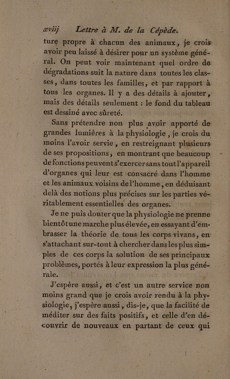 ture propre à chacun des animaux, je crois avoir peu laissé à désirer pour un système géné- ral. On peut voir maintenant quel ordre de dégradations suit la nature dans toutes les clas- ses, dans toutes les familles, et par rapport à tous les organes. Il y a des détails à ajouter, mais des détails seulement : le fond du tableau est dessiné avec sûreté. Sans prétendre non plus avoir apporté de grandes lumières à la physiologie , je crois du moins l'avoir servie , en restreignant plusieurs de ses propositions, en montrant que beaucoup de fonctions peuvent s’exercersans tout l'appareil d'organes qui leur est consacré dans l’homme et les animaux voisins de l’homme , en déduisant delà des notions plus précises sur les parties vé- ritablement essentielles des organes. Je ne puis douter que la physiologie ne prenne bientôtune marche plusélevée, en essayant d’em- brasser la théorie de tous les corps vivans, en s’attachant sur-tout à chercher dans les plus sim- ples de ces corps la solution de ses Hhé sis problèmes, portés à leur expression la plus pue rale, J'espère aussi, et c’est un autre service non moins grand que je crois avoir rendu à la phy- siologie, j'espère aussi , dis-je, que la facilité de méditer sur des faits positifs, et celle d’en dé- couvrir de nouveaux en partant de ceux qui