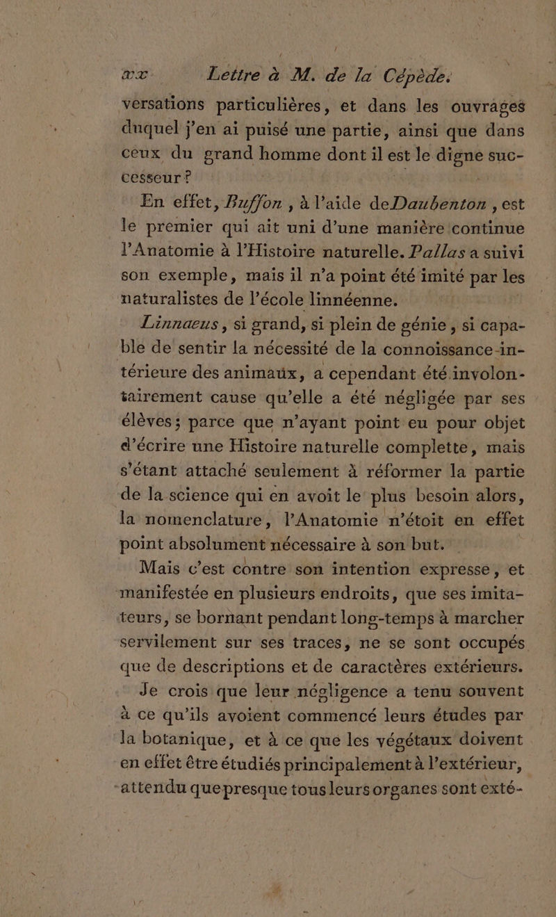 versations particulières, et dans les ouvrages duquel j’en ai puisé une partie, ainsi que dans ceux du grand homme dont il est le digne suc- cesseur ? | En effet, Buffon , à l’aide deDaibéhrôns est le premier qui ait uni d’une manière continue l’Anatomie à l'Histoire naturelle. Pa/las a suivi son exemple, mais il n’a point été imité par Les naturalistes de l’école linnéenne. Linnaeus , si grand, si plein de génie &gt; Si Capa- ble de sentir la nécessité de la connoïssance -in- térieure des animaux, a cependant été involon- tairement cause qu’elle a été négligée par ses élèves; parce que n’ayant point eu pour objet d'écrire une Histoire naturelle complette, mais s'étant attaché seulement à réformer la partie de la science qui en avoit le plus besoin alors, la nomenclature, l’Anatomie n’étoit en effet point absolument nécessaire à son but. Mais c’est contre son intention expresse, et manifestée en plusieurs endroits, que ses imita- teurs, se bornant pendant long-temps à marcher servilement sur ses traces, ne se sont occupés que de descriptions et de caractères extérieurs. Je crois que leur négligence à tenu souvent à ce qu’ils ayoient commencé leurs études par la botanique, et à ce que les végétaux doivent en effet être étudiés principalement à à l'extérieur, “attendu quepresque tous leursorganes sont exté-